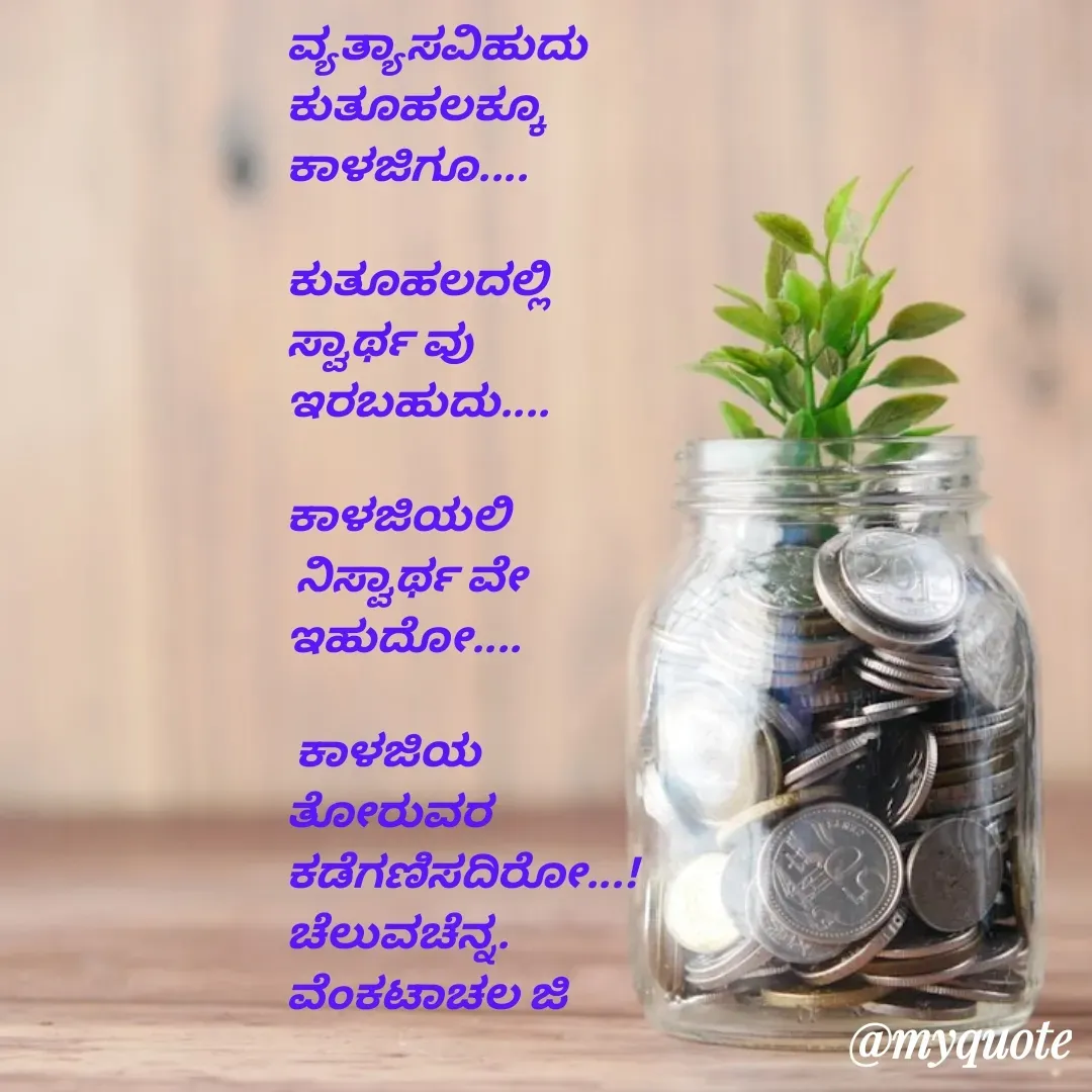 Quote by Venkatachala G - ವ್ಯತ್ಯಾಸವಿಹುದು 
ಕುತೂಹಲಕ್ಕೂ 
ಕಾಳಜಿಗೂ....

ಕುತೂಹಲದಲ್ಲಿ 
ಸ್ವಾರ್ಥ ವು
ಇರಬಹುದು....

ಕಾಳಜಿಯಲಿ
 ನಿಸ್ವಾರ್ಥ ವೇ
ಇಹುದೋ....

 ಕಾಳಜಿಯ 
ತೋರುವರ
ಕಡೆಗಣಿಸದಿರೋ...!
ಚೆಲುವಚೆನ್ನ.
ವೆಂಕಟಾಚಲ ಜಿ - Made using Quotes Creator App, Post Maker App