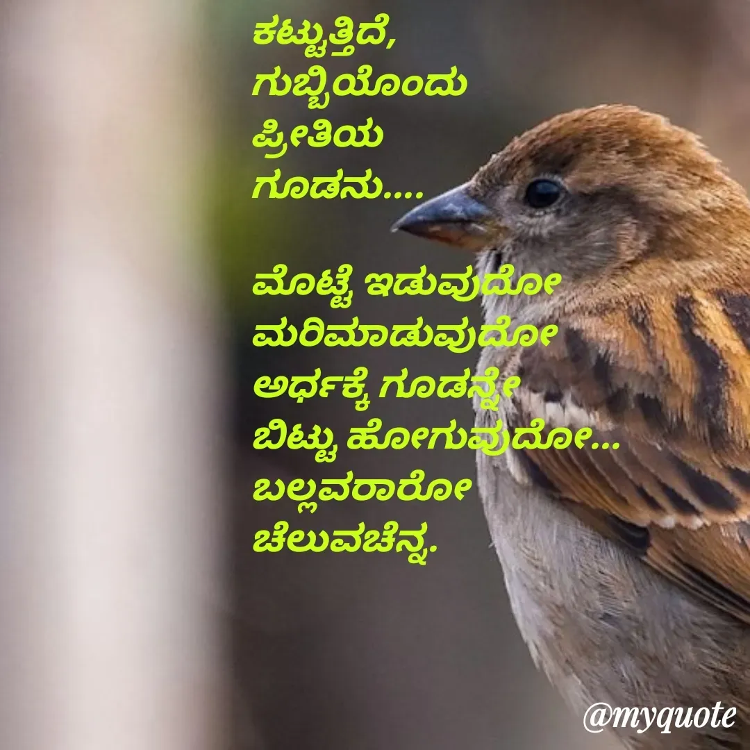 Quote by Venkatachala G - ಕಟ್ಟುತ್ತಿದೆ,
ಗುಬ್ಬಿಯೊಂದು
ಪ್ರೀತಿಯ 
ಗೂಡನು....

ಮೊಟ್ಟೆ ಇಡುವುದೋ
ಮರಿಮಾಡುವುದೋ
ಅರ್ಧಕ್ಕೆ ಗೂಡನ್ನೇ
ಬಿಟ್ಟು ಹೋಗುವುದೋ...
ಬಲ್ಲವರಾರೋ
ಚೆಲುವಚೆನ್ನ.


 - Made using Quotes Creator App, Post Maker App