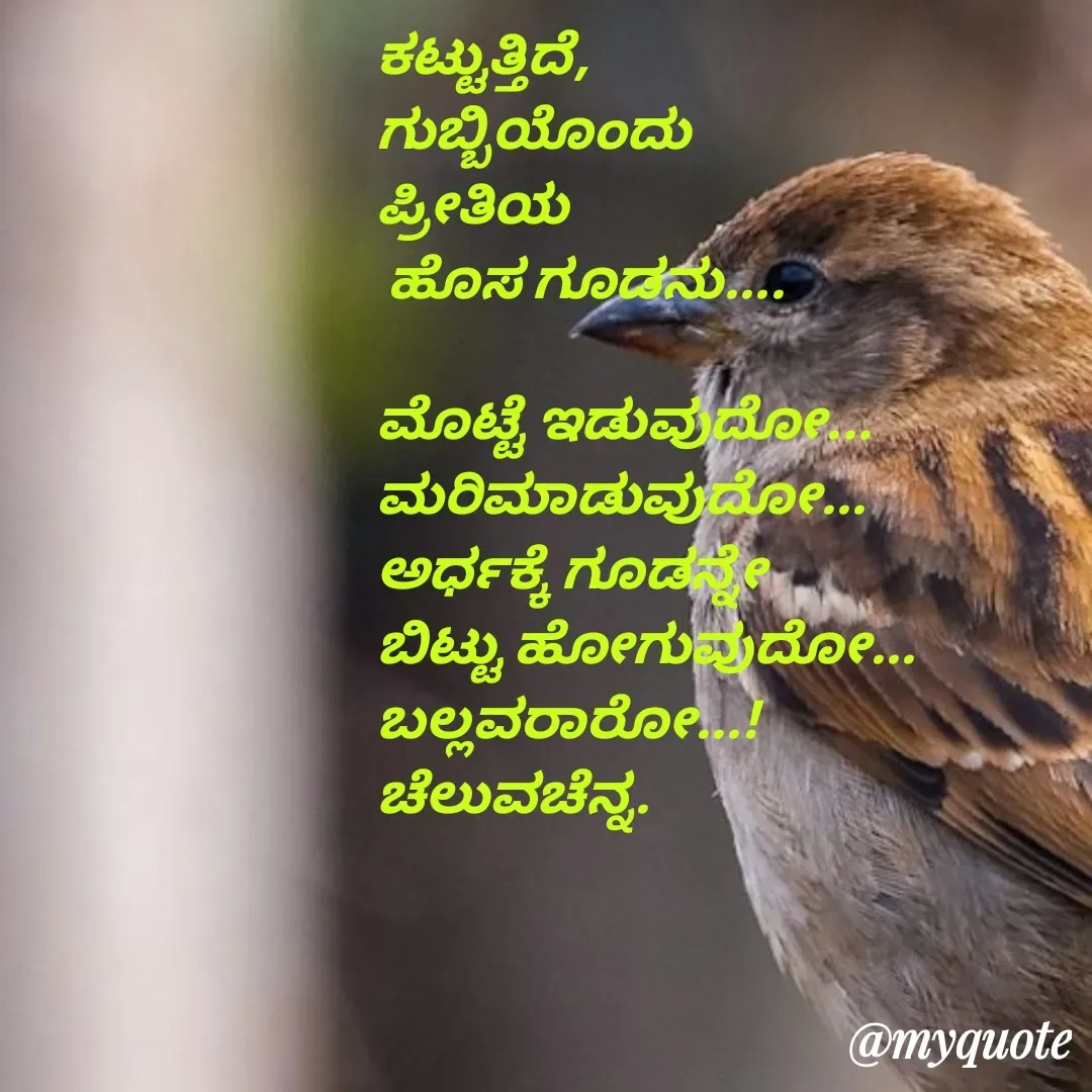 Quote by Venkatachala G - ಕಟ್ಟುತ್ತಿದೆ,
ಗುಬ್ಬಿಯೊಂದು
ಪ್ರೀತಿಯ 
 ಹೊಸ ಗೂಡನು....

ಮೊಟ್ಟೆ ಇಡುವುದೋ...
ಮರಿಮಾಡುವುದೋ...
ಅರ್ಧಕ್ಕೆ ಗೂಡನ್ನೇ
ಬಿಟ್ಟು ಹೋಗುವುದೋ...
ಬಲ್ಲವರಾರೋ...!
ಚೆಲುವಚೆನ್ನ.


 - Made using Quotes Creator App, Post Maker App