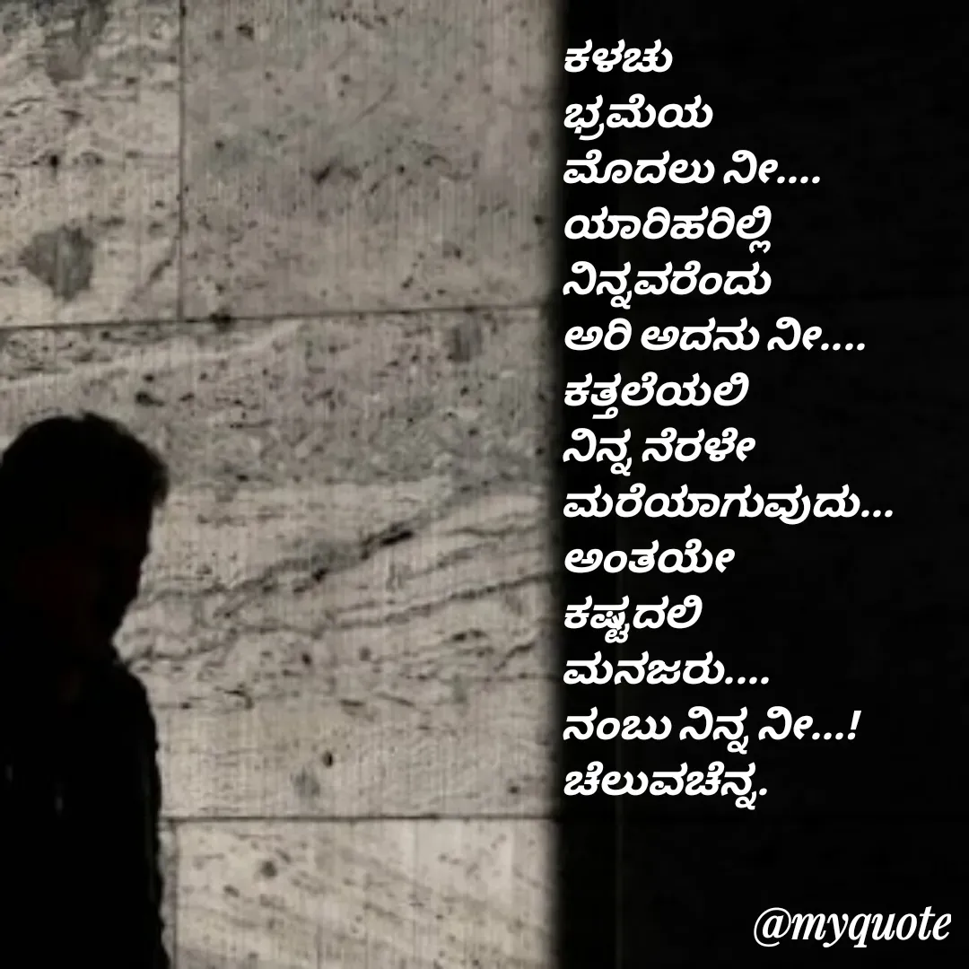 Quote by Venkatachala G - ಕಳಚು 
ಭ್ರಮೆಯ
ಮೊದಲು ನೀ....
ಯಾರಿಹರಿಲ್ಲಿ
ನಿನ್ನವರೆಂದು
ಅರಿ ಅದನು ನೀ....
ಕತ್ತಲೆಯಲಿ
ನಿನ್ನ ನೆರಳೇ
ಮರೆಯಾಗುವುದು...
ಅಂತಯೇ
ಕಷ್ಟದಲಿ
ಮನಜರು....
ನಂಬು ನಿನ್ನ ನೀ...!
ಚೆಲುವಚೆನ್ನ. - Made using Quotes Creator App, Post Maker App