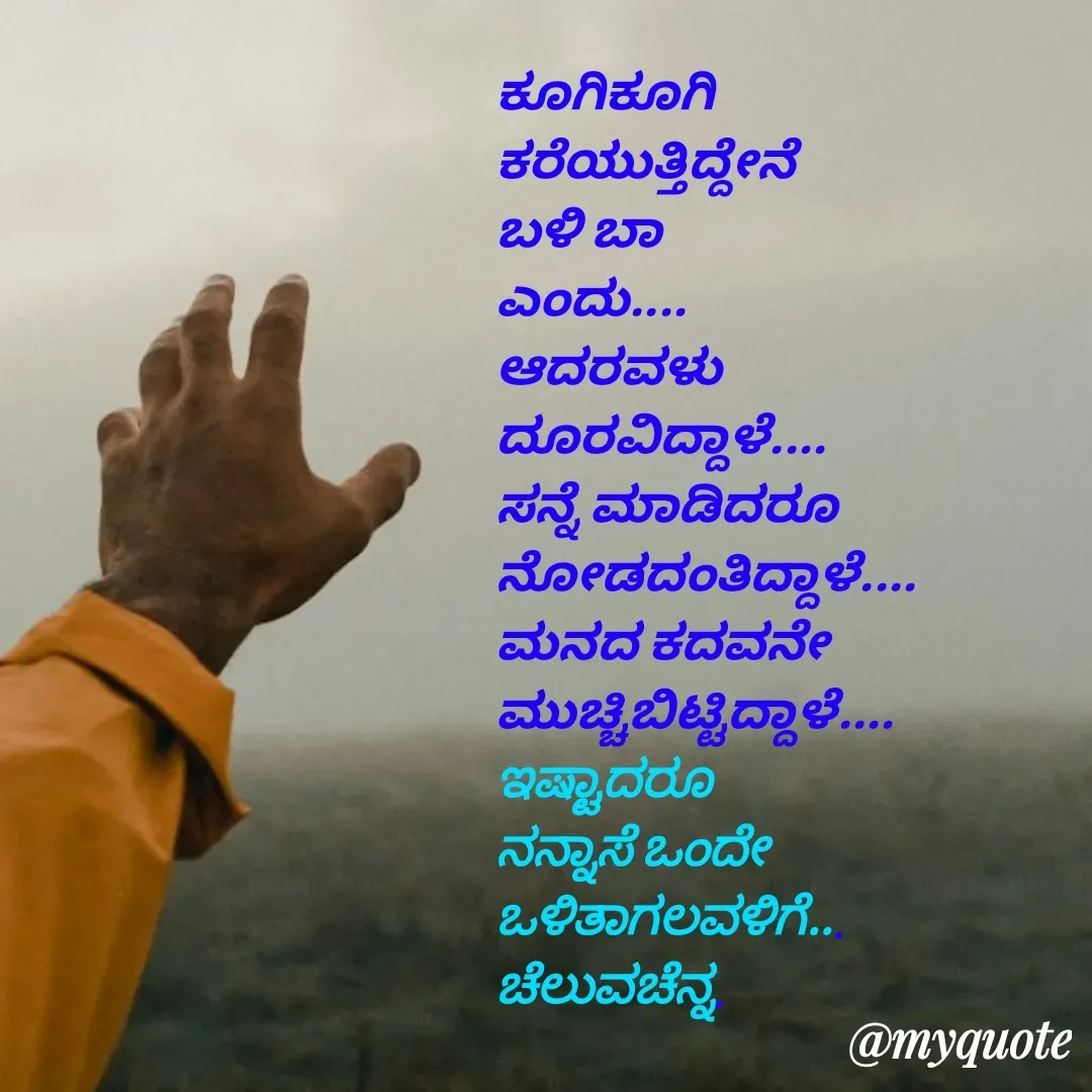 Quote by Venkatachala G - ಕೂಗಿಕೂಗಿ
ಕರೆಯುತ್ತಿದ್ದೇನೆ
ಬಳಿ ಬಾ
ಎಂದು....
ಆದರವಳು
ದೂರವಿದ್ದಾಳೆ....
ಸನ್ನೆ ಮಾಡಿದರೂ
ನೋಡದಂತಿದ್ದಾಳೆ....
ಮನದ ಕದವನೇ
ಮುಚ್ಚಿಬಿಟ್ಟಿದ್ದಾಳೆ....
ಇಷ್ಟಾದರೂ 
ನನ್ನಾಸೆ ಒಂದೇ
ಒಳಿತಾಗಲವಳಿಗೆ...
ಚೆಲುವಚೆನ್ನ. - Made using Quotes Creator App, Post Maker App