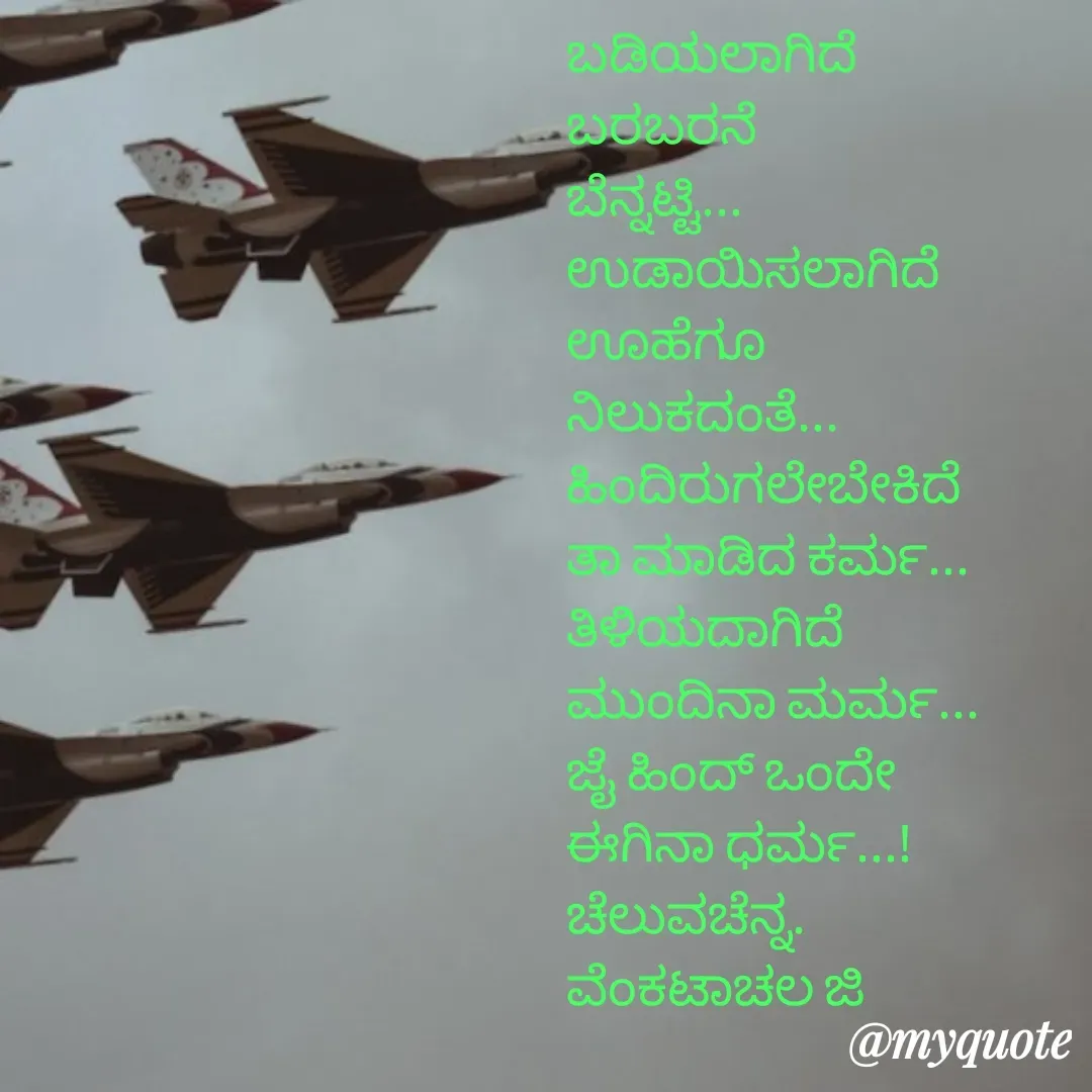 Quote by Venkatachala G - ಬಡಿಯಲಾಗಿದೆ
ಬರಬರನೆ
ಬೆನ್ನಟ್ಟಿ...
ಉಡಾಯಿಸಲಾಗಿದೆ
ಊಹೆಗೂ 
ನಿಲುಕದಂತೆ...
ಹಿಂದಿರುಗಲೇಬೇಕಿದೆ
ತಾ ಮಾಡಿದ ಕರ್ಮ...
ತಿಳಿಯದಾಗಿದೆ 
ಮುಂದಿನಾ‌ ಮರ್ಮ...
ಜೈ ಹಿಂದ್ ಒಂದೇ
ಈಗಿನಾ ಧರ್ಮ...!
ಚೆಲುವಚೆನ್ನ.
ವೆಂಕಟಾಚಲ ಜಿ
 - Made using Quotes Creator App, Post Maker App
