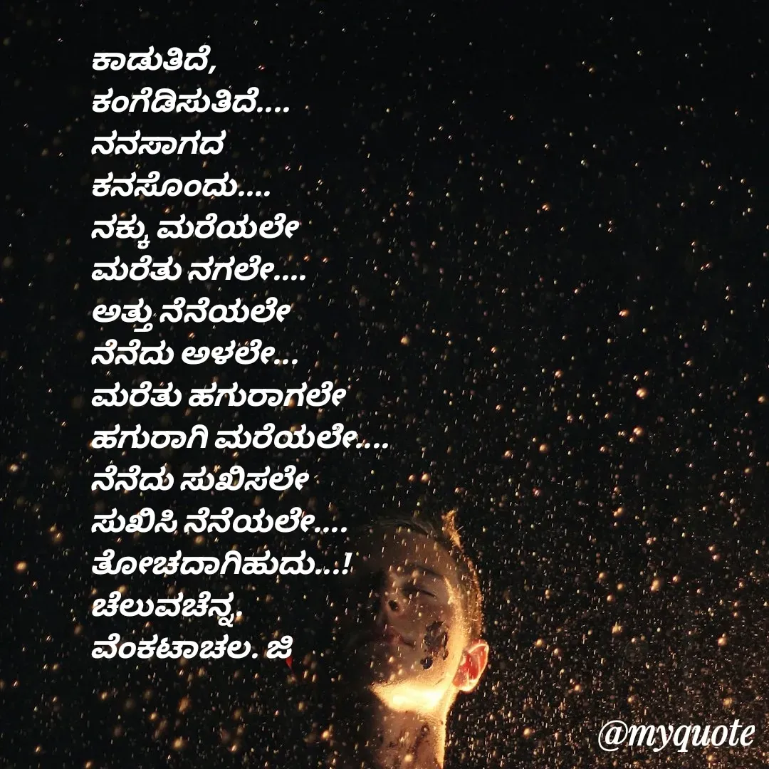 Quote by Venkatachala G - ಕಾಡುತಿದೆ,
ಕಂಗೆಡಿಸುತಿದೆ....
ನನಸಾಗದ
ಕನಸೊಂದು....
ನಕ್ಕು ಮರೆಯಲೇ
ಮರೆತು ನಗಲೇ....
ಅತ್ತು ನೆನೆಯಲೇ
ನೆನೆದು ಅಳಲೇ...
ಮರೆತು ಹಗುರಾಗಲೇ
ಹಗುರಾಗಿ ಮರೆಯಲೇ....
ನೆನೆದು ಸುಖಿಸಲೇ
ಸುಖಿಸಿ ನೆನೆಯಲೇ....
ತೋಚದಾಗಿಹುದು...!
ಚೆಲುವಚೆನ್ನ.
ವೆಂಕಟಾಚಲ. ಜಿ

 - Made using Quotes Creator App, Post Maker App