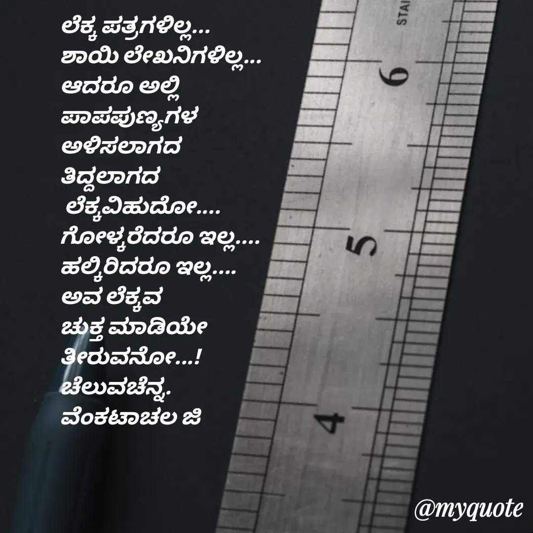 Quote by Venkatachala G - ಲೆಕ್ಕ ಪತ್ರಗಳಿಲ್ಲ...
ಶಾಯಿ ಲೇಖನಿಗಳಿಲ್ಲ...
ಆದರೂ ಅಲ್ಲಿ 
ಪಾಪಪುಣ್ಯಗಳ
ಅಳಿಸಲಾಗದ
ತಿದ್ದಲಾಗದ
 ಲೆಕ್ಕವಿಹುದೋ....
ಗೋಳ್ಕರೆದರೂ ಇಲ್ಲ....
ಹಲ್ಕಿರಿದರೂ ಇಲ್ಲ....
ಅವ ಲೆಕ್ಕವ
ಚುಕ್ತ ಮಾಡಿಯೇ
ತೀರುವನೋ...!
ಚೆಲುವಚೆನ್ನ.
ವೆಂಕಟಾಚಲ ಜಿ


 - Made using Quotes Creator App, Post Maker App