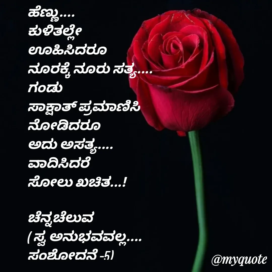 Quote by Venkatachala G - ಹೆಣ್ಣು....
ಕುಳಿತಲ್ಲೇ
ಊಹಿಸಿದರೂ
ನೂರಕ್ಕೆ ನೂರು ಸತ್ಯ....
ಗಂಡು
ಸಾಕ್ಷಾತ್ ಪ್ರಮಾಣಿಸಿ
ನೋಡಿದರೂ
ಅದು ಅಸತ್ಯ....
ವಾದಿಸಿದರೆ 
ಸೋಲು ಖಚಿತ...!

ಚೆನ್ನಚೆಲುವ
( ಸ್ವ ಅನುಭವವಲ್ಲ....
ಸಂಶೋಧನೆ -5) - Made using Quotes Creator App, Post Maker App