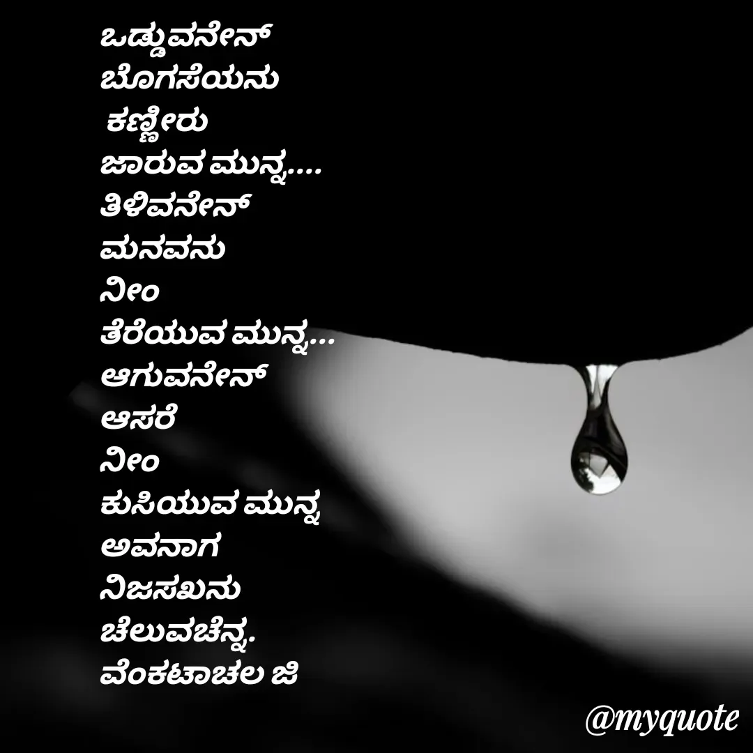 Quote by Venkatachala G - ಒಡ್ಡುವನೇನ್
ಬೊಗಸೆಯನು
 ಕಣ್ಣೀರು
ಜಾರುವ‌ ಮುನ್ನ....
ತಿಳಿವನೇನ್
ಮನವನು
ನೀಂ
ತೆರೆಯುವ‌ ಮುನ್ನ...
ಆಗುವನೇನ್
ಆಸರೆ
ನೀಂ
ಕುಸಿಯುವ ಮುನ್ನ
ಅವನಾಗ 
ನಿಜಸಖನು
ಚೆಲುವಚೆನ್ನ.
ವೆಂಕಟಾಚಲ ಜಿ
 - Made using Quotes Creator App, Post Maker App