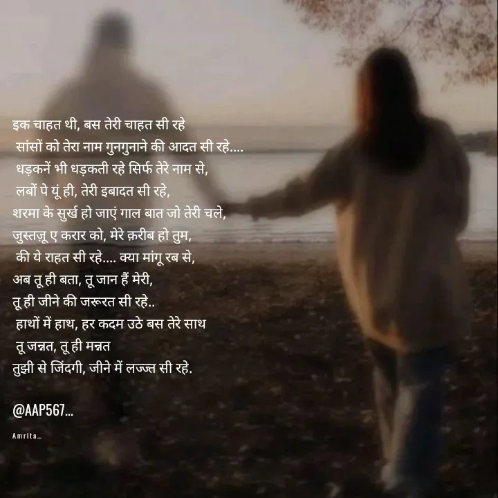 Quote by Amrita Soni - 

इक चाहत थी, बस तेरी चाहत सी रहे
 सांसों को तेरा नाम गुनगुनाने की आदत सी रहे....
 धड़कनें भी धड़कती रहे सिर्फ तेरे नाम से,
 लबों पे यूं ही, तेरी इबादत सी रहे, 
शरमा के सुर्ख हो जाएं गाल बात जो तेरी चले, 
जुस्तज़ू ए करार को, मेरे क़रीब हो तुम,
 की ये राहत सी रहे.... क्या मांगू रब से, 
अब तू ही बता, तू जान हैं मेरी, 
तू ही जीने की जरूरत सी रहे..
 हाथों में हाथ, हर कदम उठे बस तेरे साथ
 तू जन्नत, तू ही मन्नत 
तुझी से जिंदगी, जीने में लज्ज्त सी रहे.

@AAP567...

A m r i t a ... - Made using Quotes Creator App, Post Maker App