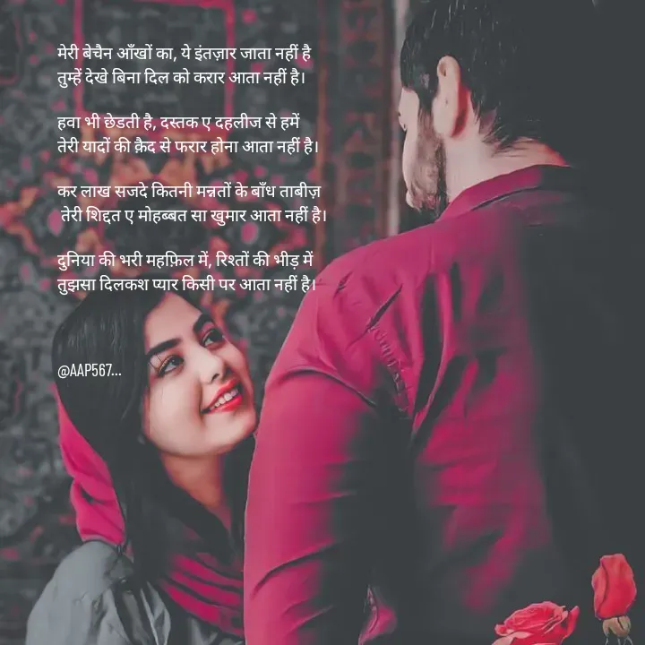 Quote by Amrita Soni - मेरी बेचैन आँखों का, ये इंतज़ार जाता नहीं है 
तुम्हें देखे बिना दिल को करार आता नहीं है।

हवा भी छेडती है, दस्तक ए दहलीज से हमें 
तेरी यादों की क़ैद से फरार होना आता नहीं है।

कर लाख सजदे कितनी मन्नतों के बाँध ताबीज़
 तेरी शिद्दत ए मोहब्बत सा खुमार आता नहीं है।

दुनिया की भरी महफ़िल में, रिश्तों की भीड़ में 
तुझसा दिलकश प्यार किसी पर आता नहीं है।



@AAP567... - Made using Quotes Creator App, Post Maker App