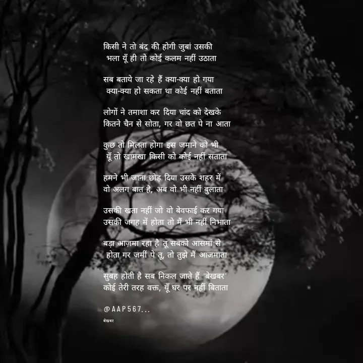 Quote by Amrita Soni - किसी ने तो बंद की होगी जुबां उसकी
 भला यूँ ही तो कोई कलम नहीं उठाता

सब बताये जा रहे हैं क्या-क्या हो गया
 क्या-क्या हो सकता था कोई नहीं बताता

लोगों ने तमाशा कर दिया चांद को देखके 
कितने चैन से सोता, गर वो छत पे ना आता

कुछ तो मिलता होगा इस जमाने को भी
 यूँ तो खामखा किसी को कोई नहीं सताता

हमने भी जाना छोड़ दिया उसके शहर में 
वो अलग बात है, अब वो भी नहीं बुलाता

उसकी खता नहीं जो वो बेवफाई कर गया 
उसकी जगह में होता तो मैं भी नहीं निभाता

बड़ा आज़मा रहा है तू सबको आसमां से
 होता गर जमीं पे तू, तो तुझे मैं आजमाता

सुबह होती है सब निकल जाते हैं 'बेखबर' 
कोई तेरी तरह वक्त, यूँ घर पर नहीं बिताता

@AAP567...

बेखबर - Made using Quotes Creator App, Post Maker App