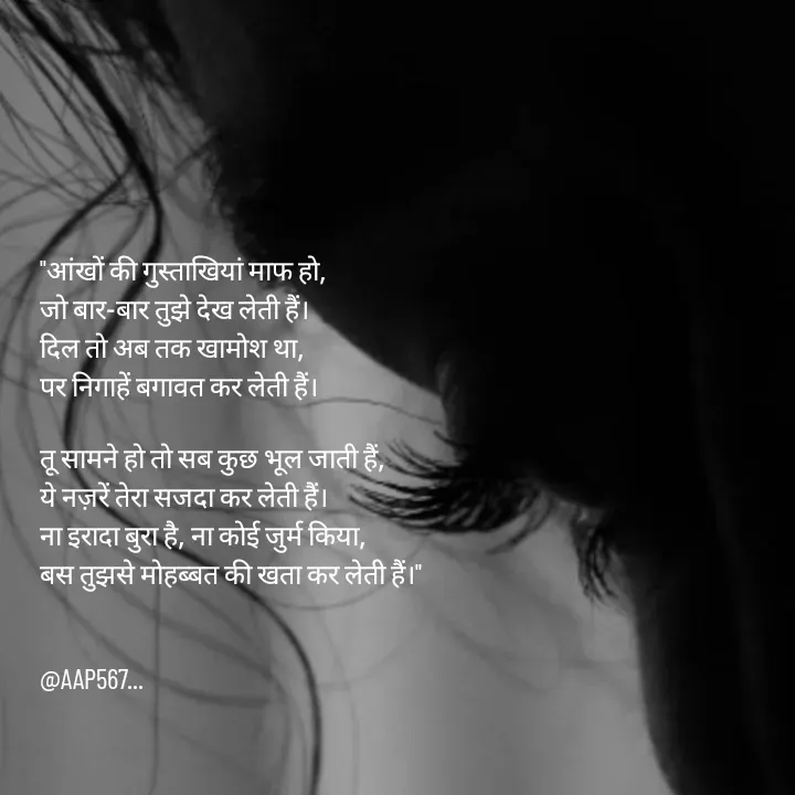 Quote by Amrita Soni - "आंखों की गुस्ताखियां माफ हो, 
जो बार-बार तुझे देख लेती हैं। 
दिल तो अब तक खामोश था, 
पर निगाहें बगावत कर लेती हैं।

तू सामने हो तो सब कुछ भूल जाती हैं, 
ये नज़रें तेरा सजदा कर लेती हैं। 
ना इरादा बुरा है, ना कोई जुर्म किया, 
बस तुझसे मोहब्बत की खता कर लेती हैं।"


@AAP567... - Made using Quotes Creator App, Post Maker App