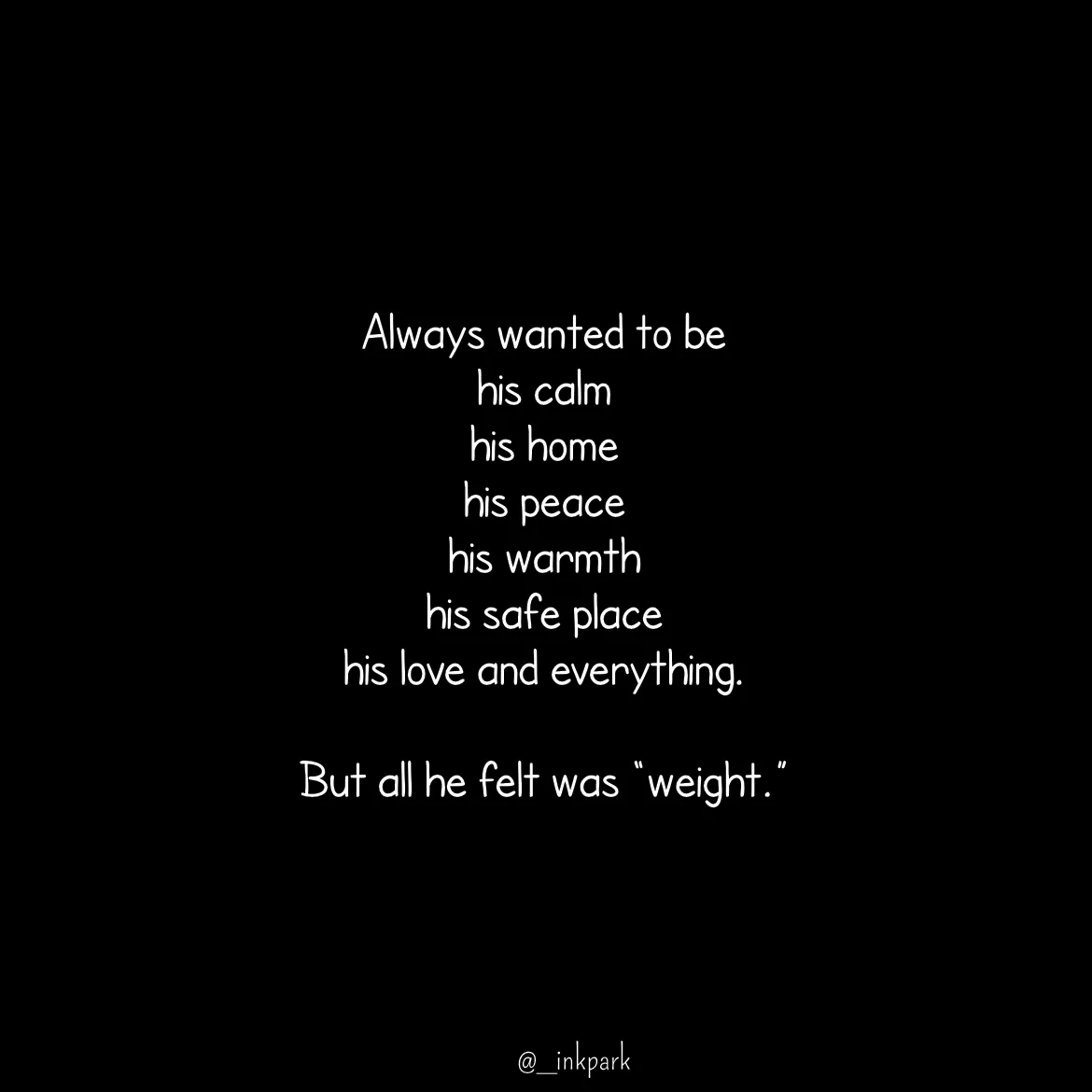 Quote by dharshini Moorthy. - Always wanted to be  
his calm 
his home 
his peace 
his warmth  
his safe place  
his love and everything. 
 
But all he felt was “weight.” - Made using Quotes Creator App, Post Maker App