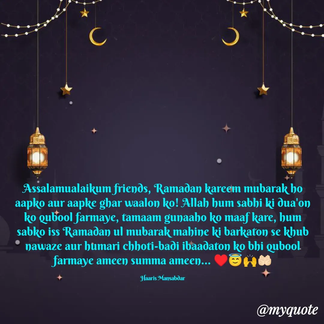 Quote by Haaris Mansabdar - Assalamualaikum friends, Ramadan kareem mubarak ho aapko aur aapke ghar waalon ko! Allah hum sabhi ki dua'on ko qubool farmaye, tamaam gunaaho ko maaf kare, hum sabko iss Ramadan ul mubarak mahine ki barkaton se khub nawaze aur humari chhoti-badi ibaadaton ko bhi qubool farmaye ameen summa ameen... ♥️😇🙌🤲🏻

Haaris Mansabdar - Made using Quotes Creator App, Post Maker App