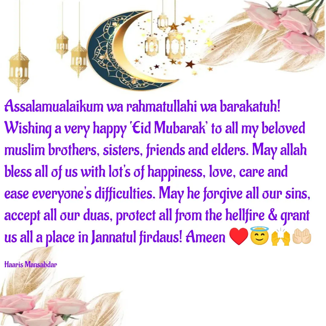 Quote by Haaris Mansabdar - Assalamualaikum wa rahmatullahi wa barakatuh! Wishing a very happy ‘Eid Mubarak’ to all my beloved muslim brothers, sisters, friends and elders. May allah bless all of us with lot's of happiness, love, care and ease everyone's difficulties. May he forgive all our sins, accept all our duas, protect all from the hellfire & grant us all a place in Jannatul firdaus! Ameen ♥️😇🙌🤲🏻

Haaris Mansabdar  - Made using Quotes Creator App, Post Maker App