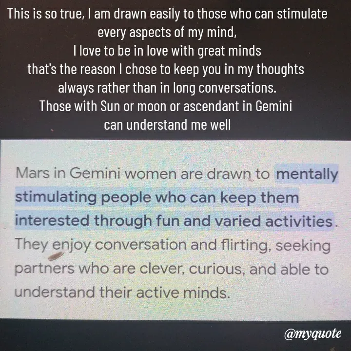 Quote by HEARTWAVES - This is so true, I am drawn easily to those who can stimulate every aspects of my mind,
I love to be in love with great minds
that's the reason I chose to keep you in my thoughts 
always rather than in long conversations.
Those with Sun or moon or ascendant in Gemini 
can understand me well - Made using Quotes Creator App, Post Maker App