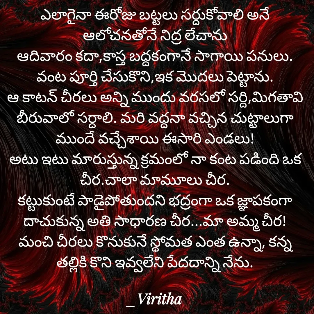 Quote by Laxmi Viritha - ఎలాగైనా ఈరోజు బట్టలు సర్దుకోవాలి అనే ఆలోచనతోనే నిద్ర లేచాను
ఆదివారం కదా,కాస్త బద్దకంగానే సాగాయి పనులు.
వంట పూర్తి చేసుకొని,ఇక మొదలు పెట్టాను.
ఆ కాటన్ చీరలు అన్ని ముందు వరసలో సర్ది,మిగతావి బీరువాలో సర్దాలి. మరి వద్దనా వచ్చిన చుట్టాలుగా ముందే వచ్చేశాయి ఈసారి ఎండలు!
అటు ఇటు మారుస్తున్న క్రమంలో నా కంట పడింది ఒక చీర.చాలా మామూలు చీర.
కట్టుకుంటే పాడైపోతుందని భద్రంగా ఒక జ్ఞాపకంగా దాచుకున్న అతి సాధారణ చీర...మా అమ్మ చీర!
మంచి చీరలు కొనుకునే స్థోమత ఎంత ఉన్నా, కన్న తల్లికి కొని ఇవ్వలేని పేదదాన్ని నేను. - Made using Quotes Creator App, Post Maker App