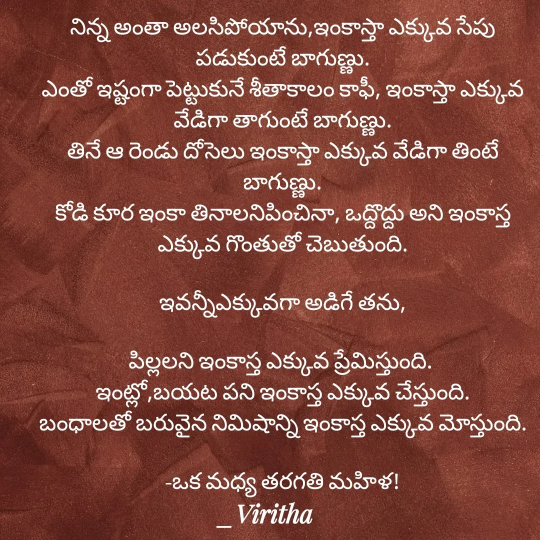 Quote by Laxmi Viritha - నిన్న అంతా అలసిపోయాను,ఇంకాస్తా ఎక్కువ సేపు పడుకుంటే బాగుణ్ణు.
ఎంతో ఇష్టంగా పెట్టుకునే శీతాకాలం కాఫీ, ఇంకాస్తా ఎక్కువ వేడిగా తాగుంటే బాగుణ్ణు.
తినే ఆ రెండు దోసెలు ఇంకాస్తా ఎక్కువ వేడిగా తింటే బాగుణ్ణు.
కోడి కూర ఇంకా తినాలనిపించినా, ఒద్దొద్దు అని ఇంకాస్త ఎక్కువ గొంతుతో చెబుతుంది.

ఇవన్నీఎక్కువగా అడిగే తను,

పిల్లలని ఇంకాస్త ఎక్కువ ప్రేమిస్తుంది. 
ఇంట్లో,బయట పని ఇంకాస్త ఎక్కువ చేస్తుంది.
బంధాలతో బరువైన నిమిషాన్ని ఇంకాస్త ఎక్కువ మోస్తుంది.

-ఒక మధ్య తరగతి మహిళ! - Made using Quotes Creator App, Post Maker App