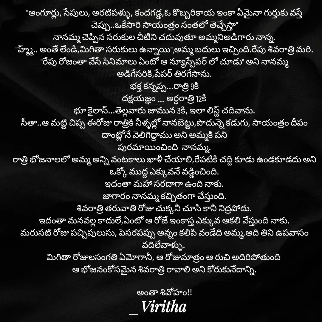 Quote by Laxmi Viritha - "అంగూర్లు, సేపులు, అరటిపళ్ళు, కందగడ్డ,ఓ కొబ్బరికాయ ఇంకా ఏమైనా గుర్తుకు వస్తే చెప్పు..ఒకేసారి సాయంత్రం సంతలో తెచ్చేస్తా"
నానమ్మ చెప్పిన సరుకుల చీటిని చదువుతూ అమ్మనిఅడిగారు నాన్న.
"హ్మ్మ్.. అంతే లేండి,మిగితా సరుకులు ఉన్నాయి",అమ్మ బదులు ఇచ్చింది.రేపు శివరాత్రి మరి.
"రేపు రోజంతా వేసే సినిమాలు ఏంటో ఆ న్యూస్పేపర్ లో చూడు" అని నానమ్మ అడిగేసరికి,పేపర్ తిరగేసాను.
భక్త కన్నప్ప...రాత్రి 9కి
దక్షయజ్ఞం .... అర్ధరాత్రి 12కి
భూ కైలాస్...తెల్లవారు జామున 3కి, ఇలా లిస్ట్ చదివాను.
సీతా..ఆ మట్టి చిప్ప ఈరోజు రాత్రికి నీళ్ళల్లో నానబెట్టు,పొదున్నె కడుగు, సాయంత్రం దీపం దాంట్లోనే వెలిగిద్దాము అని అమ్మకి పని
పురమాయించింది  నానమ్మ.
రాత్రి భోజనాలలో అమ్మ అన్ని వంటకాలు ఖాళీ చేయాలి,రేపటికి చద్ది కూడు ఉండకూడదు అని ఒక్కో ముద్ద ఎక్కువనే వడ్డించింది.
ఇదంతా మహా సరదాగా ఉంది నాకు.
జాగారం నానమ్మ కచ్చితంగా చేస్తుంది.
శివరాత్రి తరువాతి రోజు చుక్కనీ చూసి కానీ నిద్రపోదు.
ఇదంతా మనవల్ల కాదులే,ఏంటో ఆ రోజే ఇంకాస్త ఎక్కువ ఆకలి వేస్తుంది నాకు.
మరుసటి రోజు పచ్చిపులుసు, పెసరపప్పు అన్నం కలిపి వండేది అమ్మ,అది తిని ఉపవాసం వదిలేవాళ్ళు. 
మిగితా రోజులసంగతి ఏమోగానీ, ఆ రోజుమాత్రం ఆ రుచి అదిరిపోతుంది 
ఆ భోజనంకోసమైన శివరాత్రి రావాలి అని కోరుకునేదాన్ని.

అంతా శివోహం!! - Made using Quotes Creator App, Post Maker App