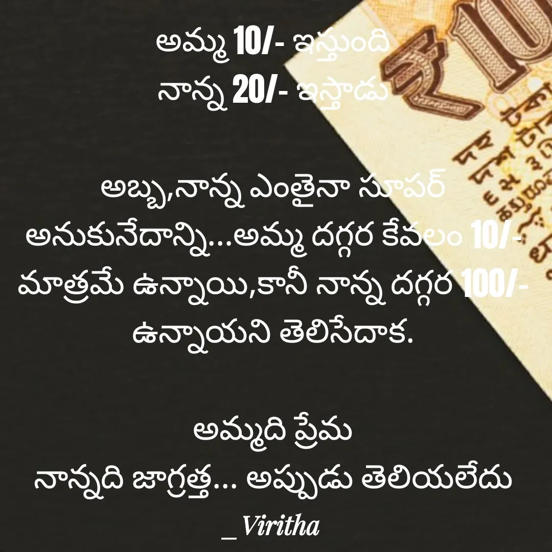 Quote by Laxmi Viritha - అమ్మ 10/- ఇస్తుంది
నాన్న 20/- ఇస్తాడు

అబ్బ,నాన్న ఎంతైనా సూపర్ అనుకునేదాన్ని...అమ్మ దగ్గర కేవలం 10/- మాత్రమే ఉన్నాయి,కానీ నాన్న దగ్గర 100/- ఉన్నాయని తెలిసేదాక.

అమ్మది ప్రేమ
నాన్నది జాగ్రత్త... అప్పుడు తెలియలేదు - Made using Quotes Creator App, Post Maker App