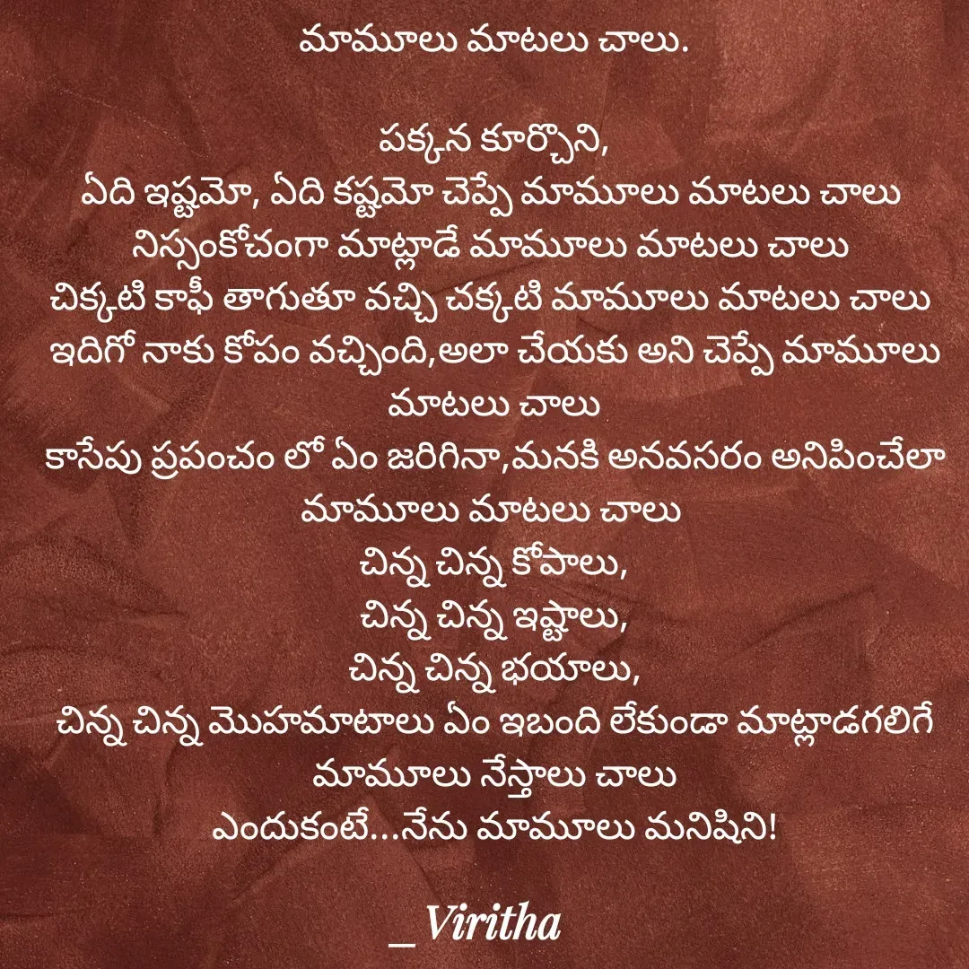 Quote by Laxmi Viritha - మామూలు మాటలు చాలు.

పక్కన కూర్చొని,
ఏది ఇష్టమో, ఏది కష్టమో చెప్పే మామూలు మాటలు చాలు 
నిస్సంకోచంగా మాట్లాడే మామూలు మాటలు చాలు 
చిక్కటి కాఫీ తాగుతూ వచ్చి చక్కటి మామూలు మాటలు చాలు 
ఇదిగో నాకు కోపం వచ్చింది,అలా చేయకు అని చెప్పే మామూలు మాటలు చాలు
కాసేపు ప్రపంచం లో ఏం జరిగినా,మనకి అనవసరం అనిపించేలా మామూలు మాటలు చాలు 
చిన్న చిన్న కోపాలు,
చిన్న చిన్న ఇష్టాలు,
చిన్న చిన్న భయాలు,
చిన్న చిన్న మొహమాటాలు ఏం ఇబంది లేకుండా మాట్లాడగలిగే మామూలు నేస్తాలు చాలు
ఎందుకంటే...నేను మామూలు మనిషిని! - Made using Quotes Creator App, Post Maker App
