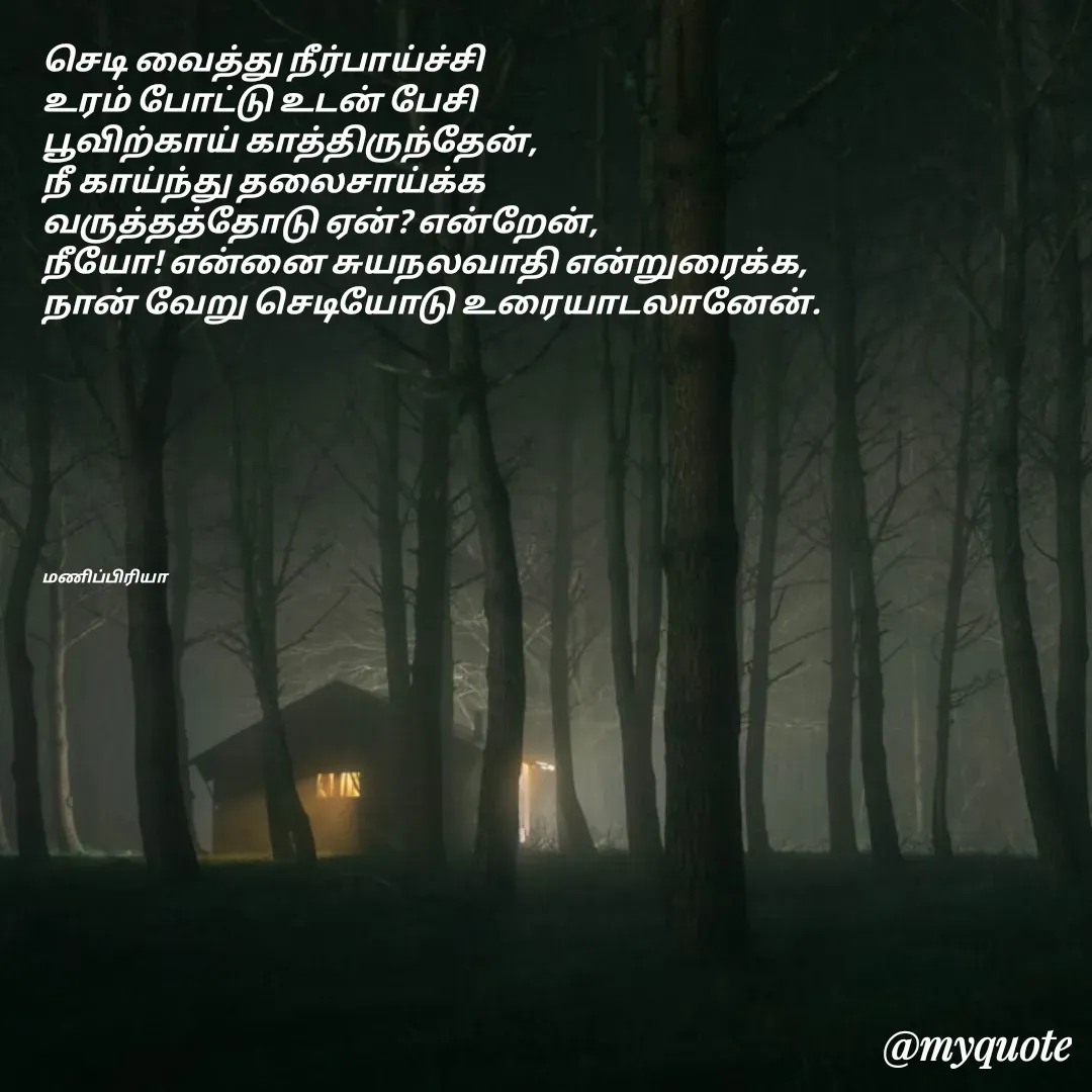 Quote by MP - செடி வைத்து நீர்பாய்ச்சி
உரம் போட்டு உடன் பேசி
பூவிற்காய் காத்திருந்தேன்,
நீ காய்ந்து தலைசாய்க்க
வருத்தத்தோடு ஏன்? என்றேன்,
நீயோ! என்னை சுயநலவாதி என்றுரைக்க, 
நான் வேறு செடியோடு உரையாடலானேன்.








மணிப்பிரியா - Made using Quotes Creator App, Post Maker App