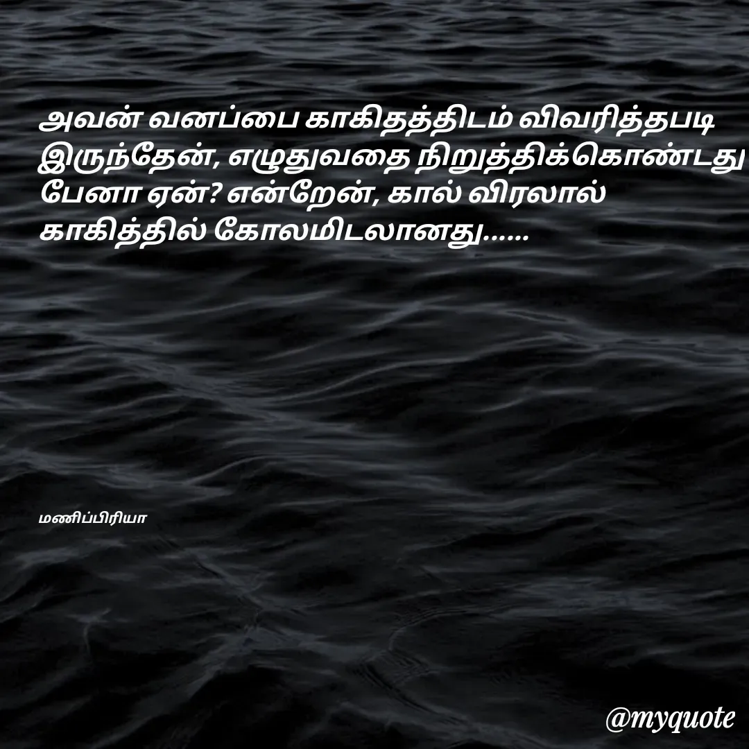 Quote by MP - அவன் வனப்பை காகிதத்திடம் விவரித்தபடி இருந்தேன், எழுதுவதை நிறுத்திக்கொண்டது பேனா ஏன்? என்றேன், கால் விரலால் காகித்தில் கோலமிடலானது......









மணிப்பிரியா - Made using Quotes Creator App, Post Maker App