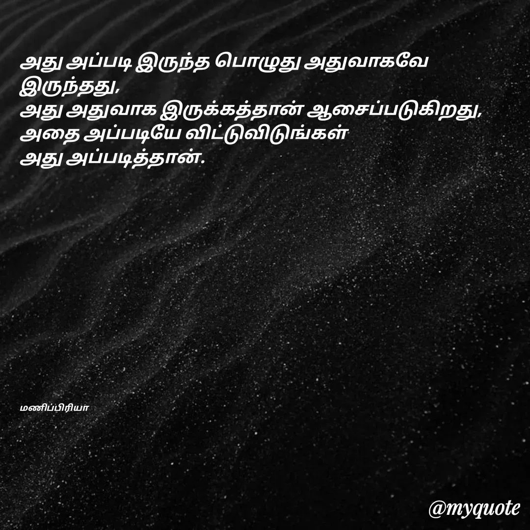Quote by MP - 
அது அப்படி இருந்த பொழுது அதுவாகவே இருந்தது,
அது அதுவாக இருக்கத்தான் ஆசைப்படுகிறது,
அதை அப்படியே விட்டுவிடுங்கள்
அது அப்படித்தான்.












மணிப்பிரியா - Made using Quotes Creator App, Post Maker App