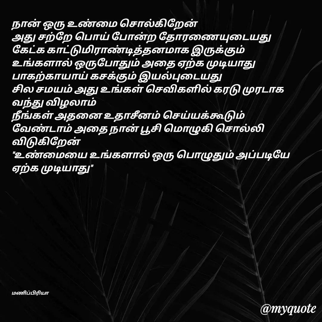 Quote by MP - நான் ஒரு உண்மை சொல்கிறேன்
அது சற்றே பொய் போன்ற தோரணையுடையது
கேட்க காட்டுமிராண்டித்தனமாக இருக்கும்
உங்களால் ஒருபோதும் அதை ஏற்க முடியாது
பாகற்காயாய் கசக்கும் இயல்புடையது
சில சமயம் அது உங்கள் செவிகளில் கரடு முரடாக வந்து விழலாம்
நீங்கள் அதனை உதாசீனம் செய்யக்கூடும் 
வேண்டாம் அதை நான் பூசி மொழுகி சொல்லி விடுகிறேன் 
"உண்மையை உங்களால் ஒரு பொழுதும் அப்படியே ஏற்க முடியாது"











மணிப்பிரியா - Made using Quotes Creator App, Post Maker App