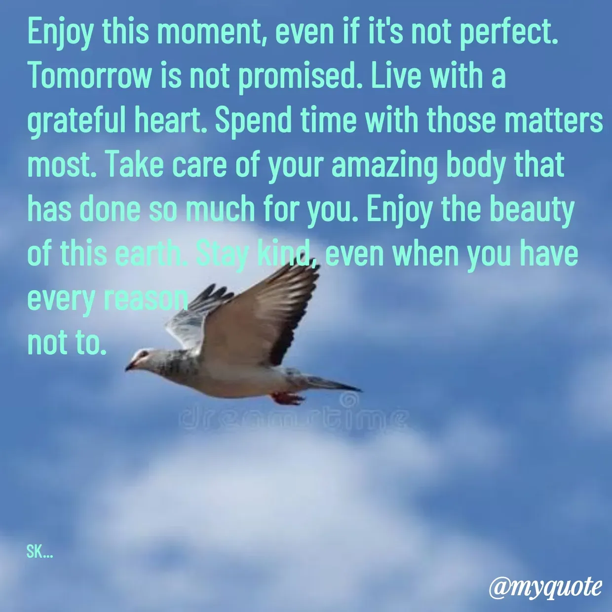 Quote by Surender Kumar - Enjoy this moment, even if it's not perfect. Tomorrow is not promised. Live with a grateful heart. Spend time with those matters most. Take care of your amazing body that has done so much for you. Enjoy the beauty of this earth. Stay kind, even when you have every reason
not to.





SK... - Made using Quotes Creator App, Post Maker App