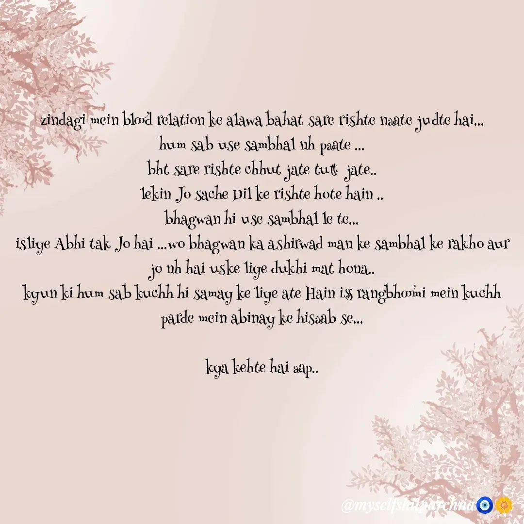 Quote by Sila Mila - zindagi mein blood relation ke alawa bahat sare rishte naate judte hai...
hum sab use sambhal nh paate ...
bht sare rishte chhut jate tutt  jate..
lekin Jo sache Dil ke rishte hote hain ..
bhagwan hi use sambhal le te...
isliye Abhi tak Jo hai ...wo bhagwan ka ashirwad man ke sambhal ke rakho aur jo nh hai uske liye dukhi mat hona..
kyun ki hum sab kuchh hi samay ke liye ate Hain iss rangbhoomi mein kuchh parde mein abinay ke hisaab se...

kya kehte hai aap.. - Made using Quotes Creator App, Post Maker App