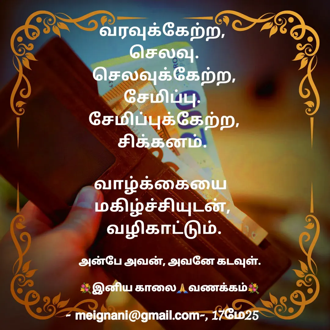 Quote by meignani perumal - வரவுக்கேற்ற,
 செலவு.
 செலவுக்கேற்ற,
சேமிப்பு.
 சேமிப்புக்கேற்ற,
சிக்கனம்.
  
வாழ்க்கையை 
மகிழ்ச்சியுடன்,
 வழிகாட்டும்.
 அன்பே அவன், அவனே கடவுள்.

💐இனிய காலை🙏வணக்கம்💐 - Made using Quotes Creator App, Post Maker App