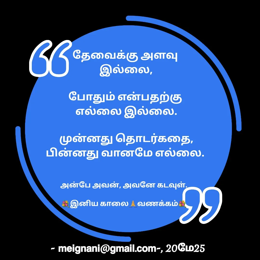 Quote by meignani perumal - தேவைக்கு அளவு 
இல்லை,
 
போதும் என்பதற்கு 
எல்லை இல்லை.

முன்னது தொடர்கதை,
பின்னது வானமே எல்லை. அன்பே அவன், அவனே கடவுள்.

💐இனிய காலை🙏வணக்கம்💐 - Made using Quotes Creator App, Post Maker App