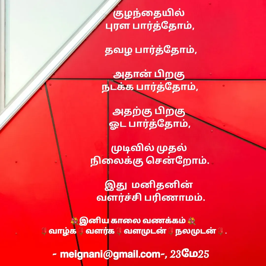 Quote by meignani perumal - குழந்தையில் 
புரள பார்த்தோம்,

 தவழ பார்த்தோம்,
 
அதான் பிறகு 
நடக்க பார்த்தோம்,

அதற்கு பிறகு 
ஓட பார்த்தோம்,

முடிவில் முதல் 
நிலைக்கு சென்றோம்.

இது  மனிதனின் 
 வளர்ச்சி பரிணாமம்.💐இனிய காலை வணக்கம் 💐
🌹வாழ்க🌹வளர்க🌹வளமுடன்🌹நலமுடன்🌹. - Made using Quotes Creator App, Post Maker App