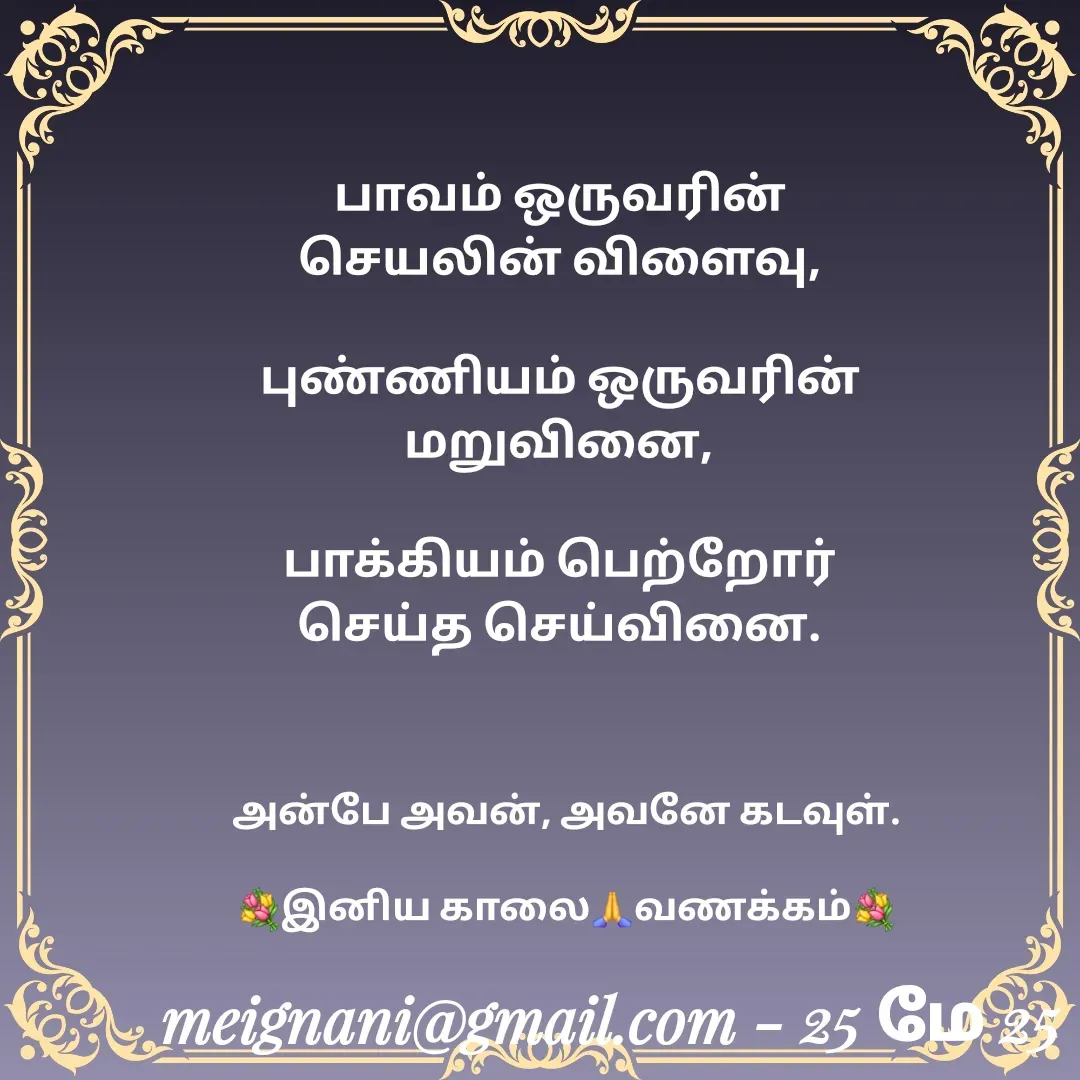 Quote by meignani perumal - பாவம் ஒருவரின் செயலின் விளைவு,

புண்ணியம் ஒருவரின் மறுவினை,

பாக்கியம் பெற்றோர் செய்த செய்வினை.அன்பே அவன், அவனே கடவுள்.

💐இனிய காலை🙏வணக்கம்💐 - Made using Quotes Creator App, Post Maker App