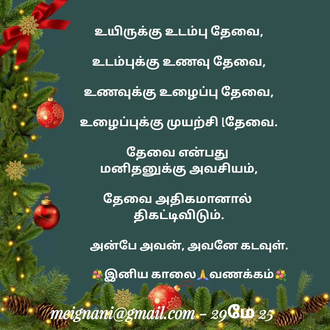Quote by meignani perumal - உயிருக்கு உடம்பு தேவை,
 
உடம்புக்கு உணவு தேவை,

உணவுக்கு உழைப்பு தேவை,

உழைப்புக்கு முயற்சி lதேவை.

தேவை என்பது 
மனிதனுக்கு அவசியம்,

தேவை அதிகமானால் 
திகட்டிவிடும்.அன்பே அவன், அவனே கடவுள்.

💐இனிய காலை🙏வணக்கம்💐 - Made using Quotes Creator App, Post Maker App