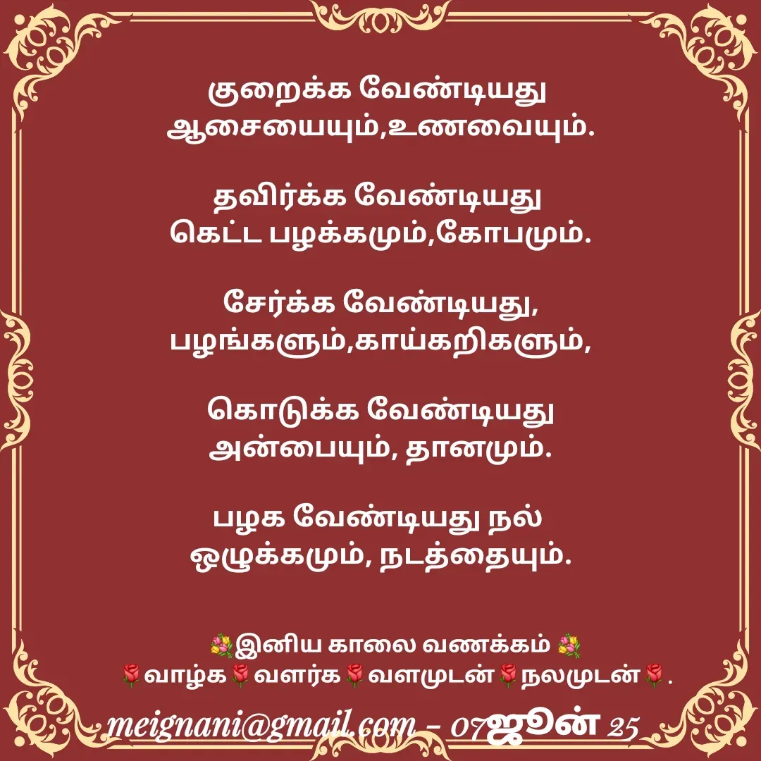 Quote by meignani perumal - குறைக்க வேண்டியது 
ஆசையையும்,உணவையும்.

தவிர்க்க வேண்டியது 
கெட்ட பழக்கமும்,கோபமும்.

சேர்க்க வேண்டியது,
பழங்களும்,காய்கறிகளும்,

கொடுக்க வேண்டியது அன்பையும், தானமும்.

பழக வேண்டியது நல் 
ஒழுக்கமும், நடத்தையும்.
 
 💐இனிய காலை வணக்கம் 💐
🌹வாழ்க🌹வளர்க🌹வளமுடன்🌹நலமுடன்🌹. - Made using Quotes Creator App, Post Maker App