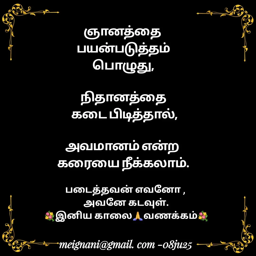 Quote by meignani perumal - ஞானத்தை 
பயன்படுத்தம்
 பொழுது, 

நிதானத்தை
 கடை பிடித்தால்,

அவமானம் என்ற 
கரையை நீக்கலாம்.
படைத்தவன் எவனோ , 
அவனே கடவுள்.
💐இனிய காலை🙏வணக்கம்💐 - Made using Quotes Creator App, Post Maker App