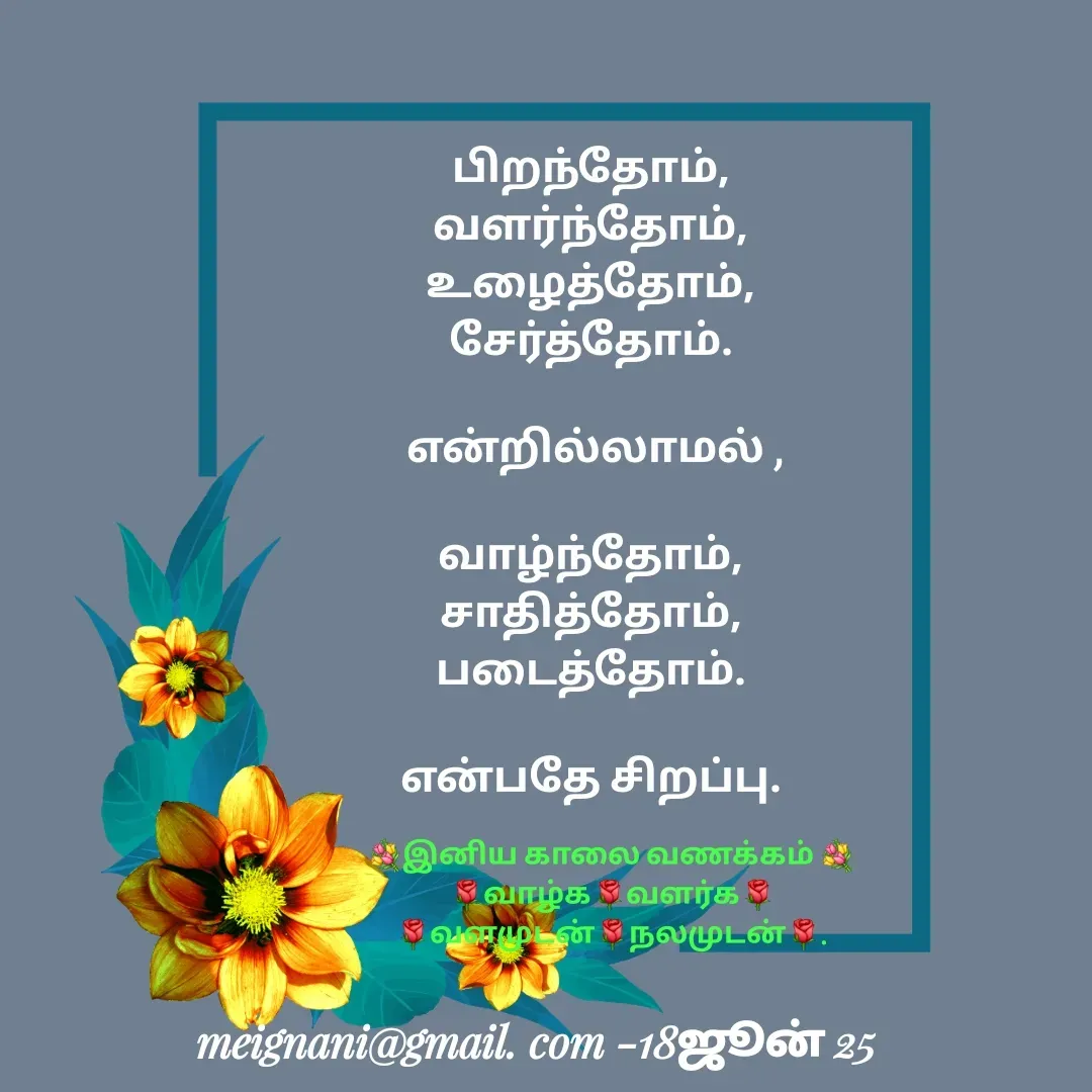 Quote by meignani perumal - பிறந்தோம்,
வளர்ந்தோம்,
உழைத்தோம்,
 சேர்த்தோம். 

 என்றில்லாமல் ,

வாழ்ந்தோம்,
சாதித்தோம்,
படைத்தோம்.

என்பதே சிறப்பு.💐இனிய காலை வணக்கம் 💐
🌹வாழ்க🌹வளர்க🌹
🌹வளமுடன்🌹நலமுடன்🌹. - Made using Quotes Creator App, Post Maker App