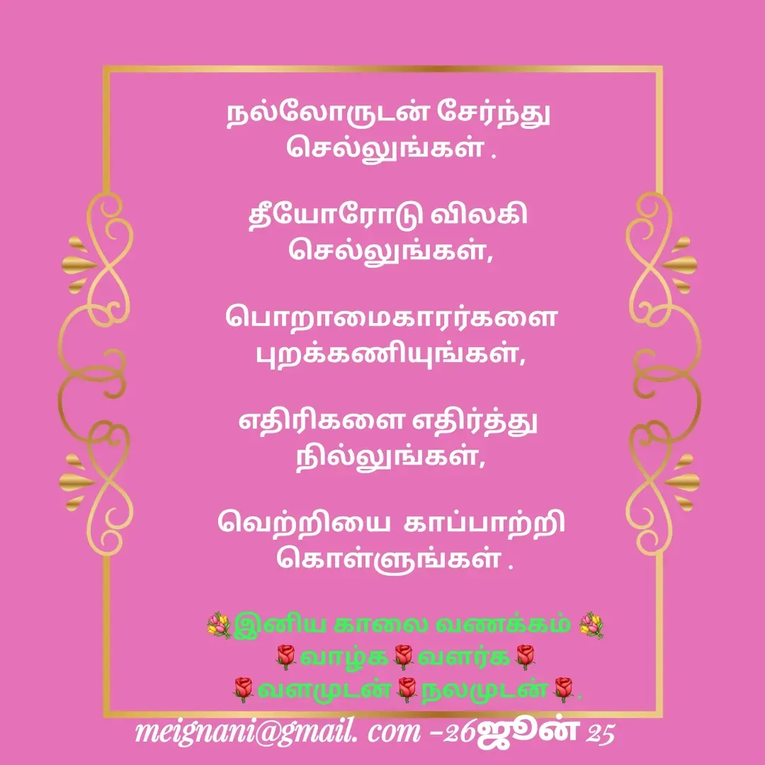 Quote by meignani perumal - நல்லோருடன் சேர்ந்து 
செல்லுங்கள் .

தீயோரோடு விலகி 
செல்லுங்கள்,

 பொறாமைகாரர்களை 
புறக்கணியுங்கள்,

எதிரிகளை எதிர்த்து 
நில்லுங்கள்,

வெற்றியை  காப்பாற்றி
 கொள்ளுங்கள் .



💐இனிய காலை வணக்கம் 💐
🌹வாழ்க🌹வளர்க🌹
🌹வளமுடன்🌹நலமுடன்🌹. - Made using Quotes Creator App, Post Maker App