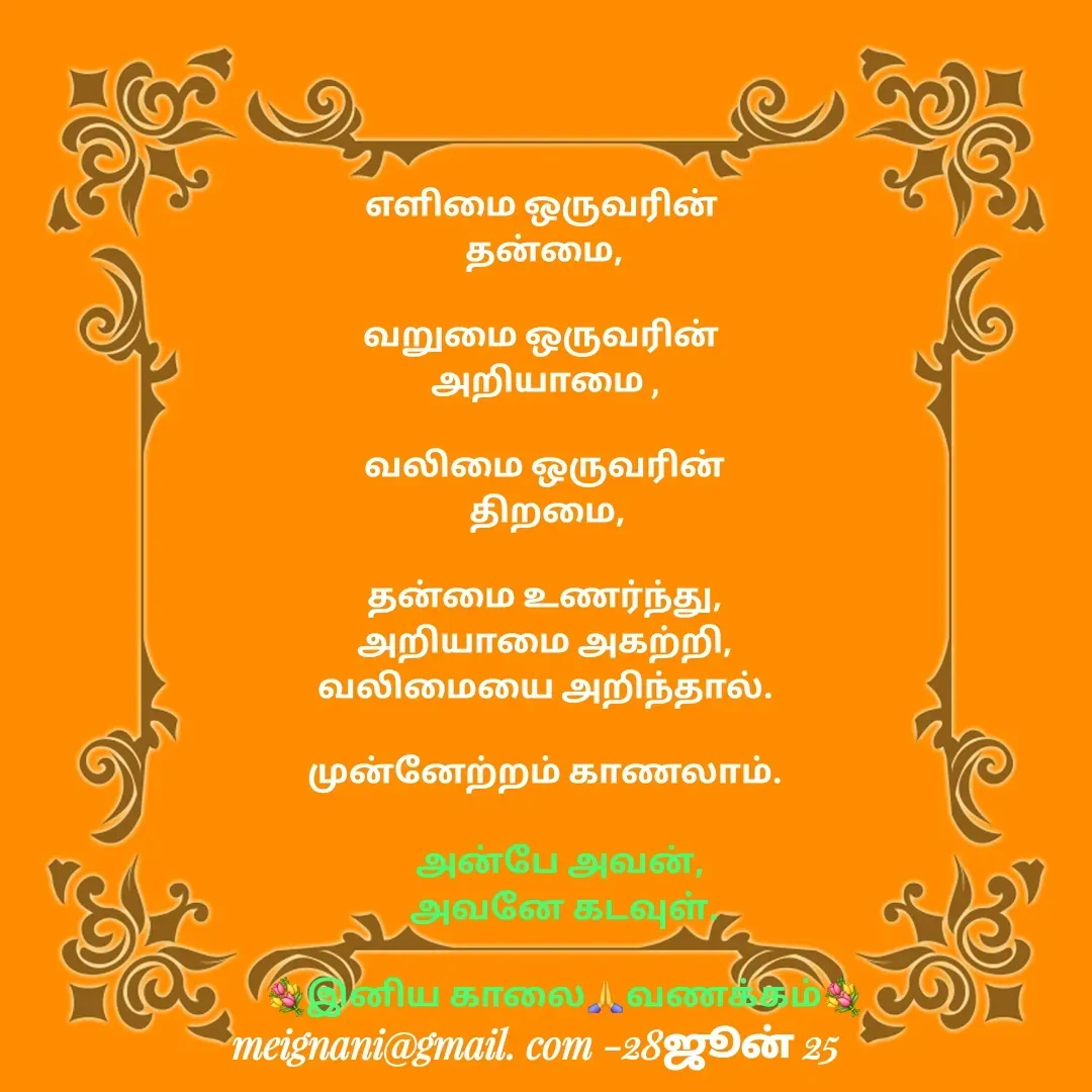 Quote by meignani perumal -  
எளிமை ஒருவரின் 
தன்மை,

வறுமை ஒருவரின் 
அறியாமை ,

வலிமை ஒருவரின்
 திறமை,

தன்மை உணர்ந்து,
அறியாமை அகற்றி,
வலிமையை அறிந்தால்.

முன்னேற்றம் காணலாம்.அன்பே அவன், 
அவனே கடவுள்.

💐இனிய காலை🙏வணக்கம்💐 - Made using Quotes Creator App, Post Maker App