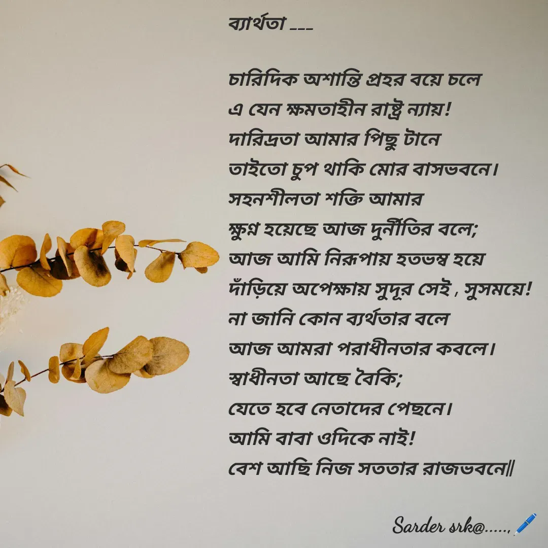 Quote by Saharukh Sarder - ব্যার্থতা ___
 
চারিদিক অশান্তি প্রহর বয়ে চলে
এ যেন ক্ষমতাহীন রাষ্ট্র ন্যায়!
দারিদ্রতা আমার পিছু টানে 
তাইতো চুপ থাকি মোর বাসভবনে।
সহনশীলতা শক্তি আমার 
ক্ষুণ্ন হয়েছে আজ দুর্নীতির বলে;
আজ আমি নিরূপায় হতভম্ব হয়ে 
দাঁড়িয়ে অপেক্ষায় সুদূর সেই , সুসময়ে!
না জানি কোন ব্যর্থতার বলে
আজ আমরা পরাধীনতার কবলে।
স্বাধীনতা আছে বৈকি;
যেতে হবে নেতাদের পেছনে।
আমি বাবা ওদিকে নাই!
বেশ আছি নিজ সততার রাজভবনে||  - Made using Quotes Creator App, Post Maker App
