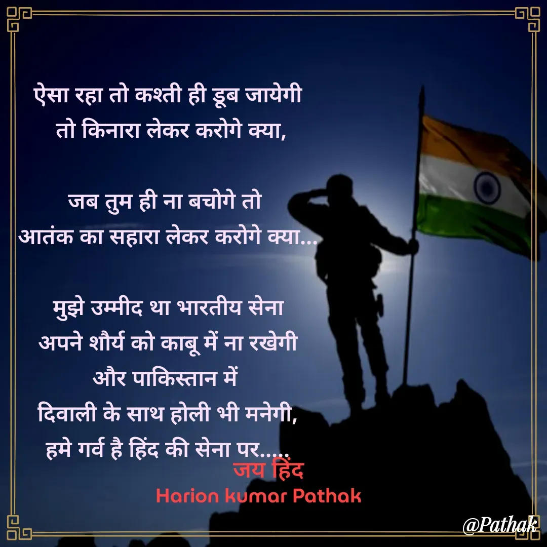 Quote by HARIOM KUMAR PATHAK - ऐसा रहा तो कश्ती ही डूब जायेगी
 तो किनारा लेकर करोगे क्या,

जब तुम ही ना बचोगे तो 
आतंक का सहारा लेकर करोगे क्या...

मुझे उम्मीद था भारतीय सेना
 अपने शौर्य को काबू में ना रखेगी 
और पाकिस्तान में 
दिवाली के साथ होली भी मनेगी,
हमे गर्व है हिंद की सेना पर.....जय हिंद Harion kumar Pathak  - Made using Quotes Creator App, Post Maker App