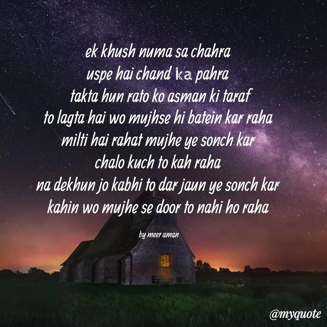 Quote by میر امان - ek khush numa sa chahra 
uspe hai chand ka pahra 
takta hun rato ko asman ki taraf
to lagta hai wo mujhse hi batein kar raha 
milti hai rahat mujhe ye sonch kar 
chalo kuch to kah raha 
na dekhun jo kabhi to dar jaun ye sonch kar 
kahin wo mujhe se door to nahi ho raha 

by meer aman  - Made using Quotes Creator App, Post Maker App
