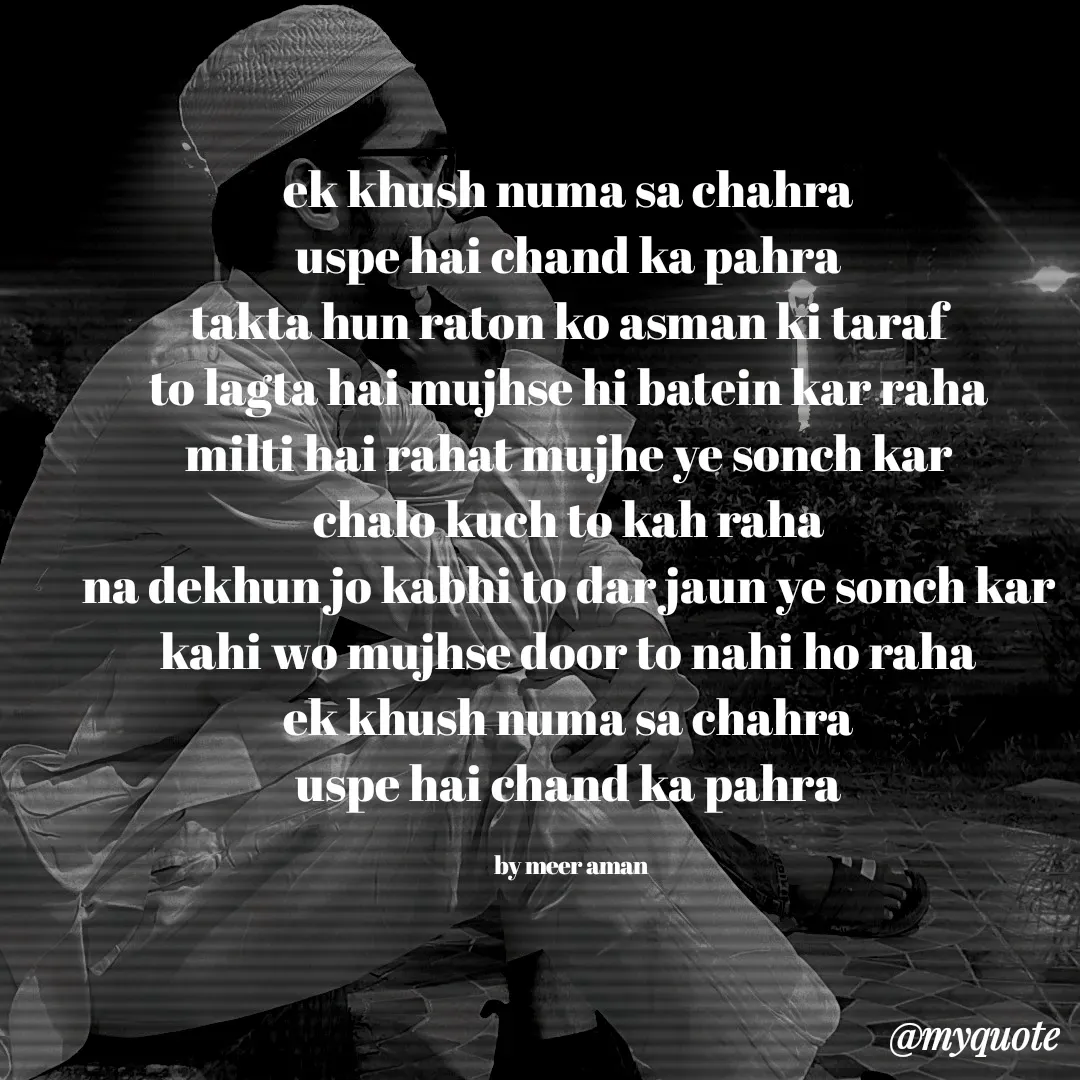 Quote by میر امان - ek khush numa sa chahra 
uspe hai chand ka pahra 
takta hun raton ko asman ki taraf 
to lagta hai mujhse hi batein kar raha 
milti hai rahat mujhe ye sonch kar 
chalo kuch to kah raha 
na dekhun jo kabhi to dar jaun ye sonch kar 
kahi wo mujhse door to nahi ho raha 
ek khush numa sa chahra 
uspe hai chand ka pahra 

by meer aman  - Made using Quotes Creator App, Post Maker App