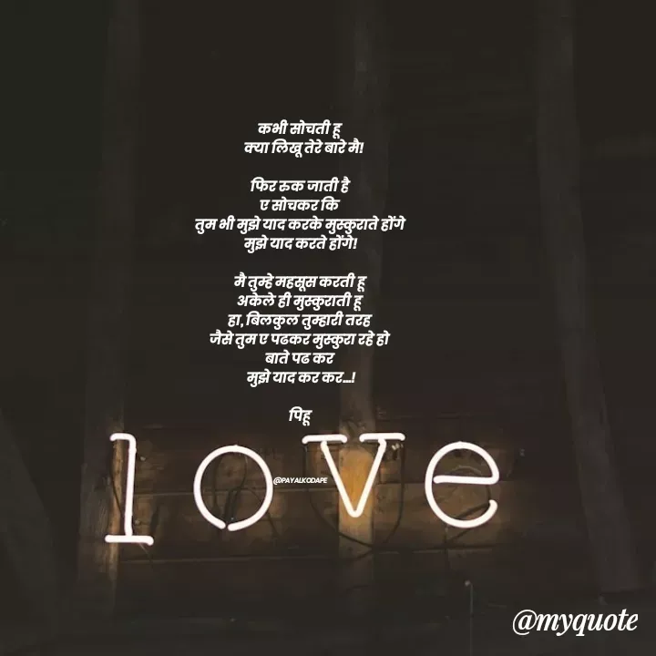 Quote by Payal Kodape - कभी सोचती हू 
  क्या लिखू तेरे बारे मै!

फिर रुक जाती है 
ए सोचकर कि 
तुम भी मुझे याद करके मुस्कुराते होंगे 
मुझे याद करते होंगे!

मै तुम्हे महसूस करती हू 
अकेले ही मुस्कुराती हू 
हा, बिलकुल तुम्हारी तरह 
जैसे तुम ए पढकर मुस्कुरा रहे हो 
बाते पढ कर 
मुझे याद कर कर...!

पिहू 





@PAYALKODAPE  - Made using Quotes Creator App, Post Maker App