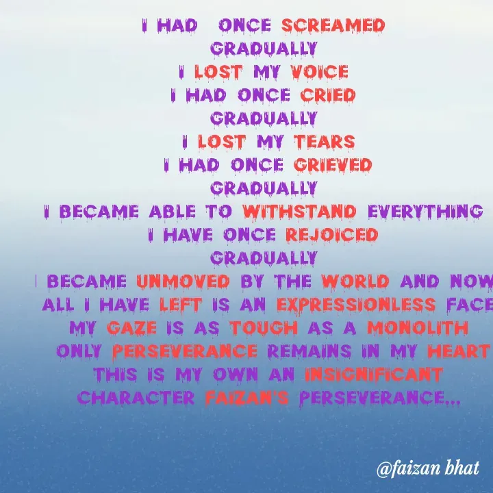 Quote by Faizan Bhat - I had  once screamed 
Gradually 
I lost my voice 
I had once cried 
Gradually 
I lost my tears
I had once grieved
Gradually 
I became able to withstand everything 
I have once rejoiced 
Gradually 
I became unmoved by the world and now 
All I have left is an expressionless face
My gaze is as tough as a monolith
 only perseverance remains in my heart
This is my own an insignificant character faizan's perseverance... - Made using Quotes Creator App, Post Maker App