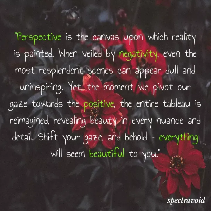 Quote by luminari - "Perspective is the canvas upon which reality is painted. When veiled by negativity, even the most resplendent scenes can appear dull and uninspiring. Yet, the moment we pivot our gaze towards the positive, the entire tableau is reimagined, revealing beauty in every nuance and detail. Shift your gaze, and behold – everything will seem beautiful to you."

 - Made using Quotes Creator App, Post Maker App