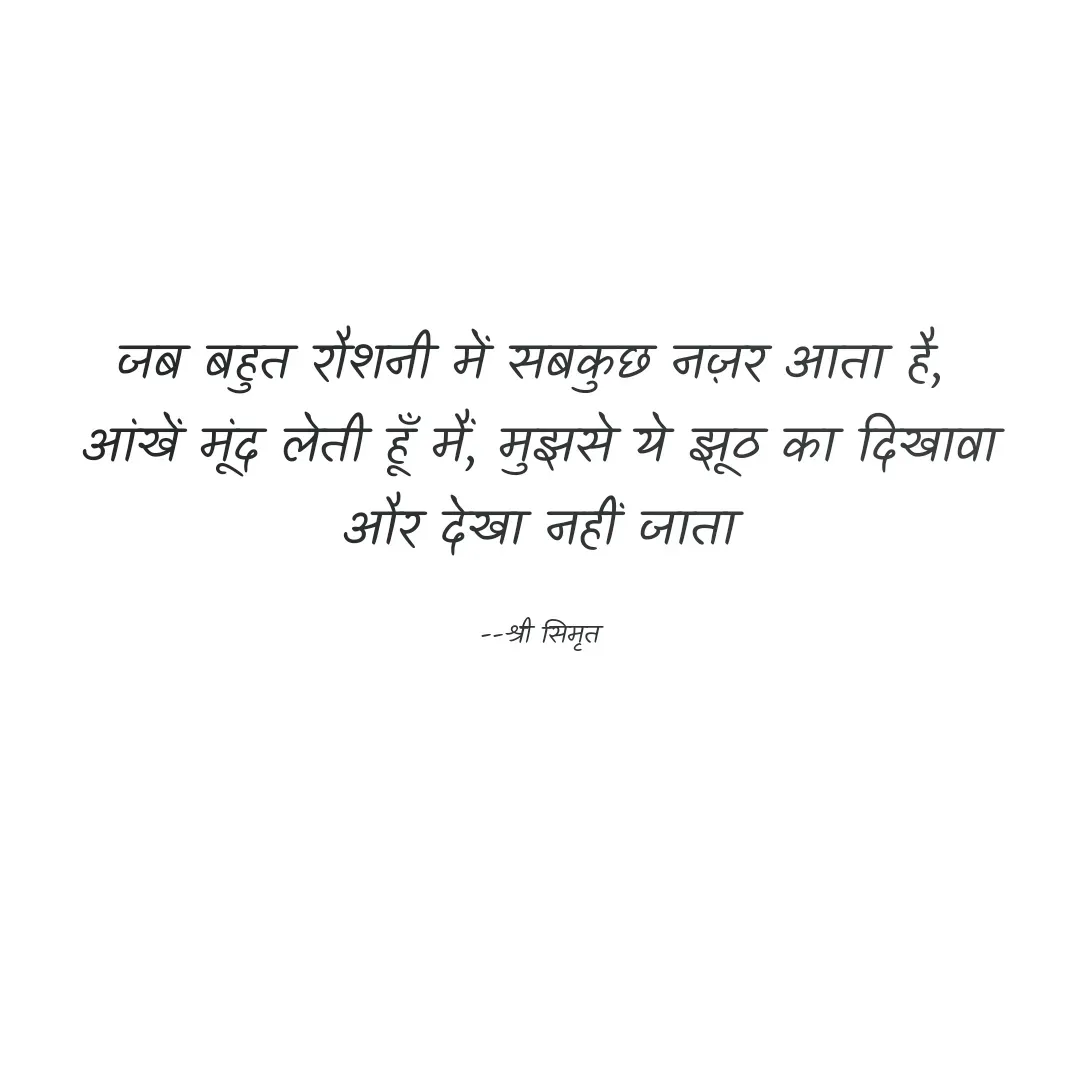 Quote by Shree simrit - जब बहुत रौशनी में सबकुछ नज़र आता है, 
आंखें मूंद लेती हूँ मैं, मुझसे ये झूठ का दिखावा
और देखा नहीं जाता

--श्री सिमृत - Made using Quotes Creator App, Post Maker App