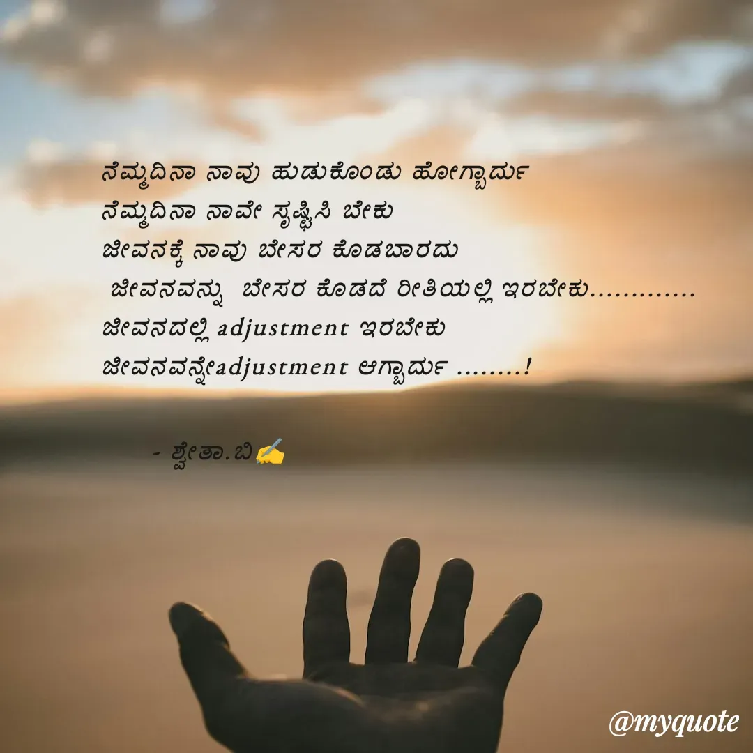Quote by Shwetha,B - ನೆಮ್ಮದಿನಾ ನಾವು ಹುಡುಕೊಂಡು ಹೋಗ್ಬಾರ್ದು 
ನೆಮ್ಮದಿನಾ ನಾವೇ ಸೃಷ್ಟಿಸಿ ಬೇಕು 
ಜೀವನಕ್ಕೆ ನಾವು ಬೇಸರ ಕೊಡಬಾರದು
 ಜೀವನವನ್ನು  ಬೇಸರ ಕೊಡದೆ ರೀತಿಯಲ್ಲಿ ಇರಬೇಕು.............
ಜೀವನದಲ್ಲಿ adjustment ಇರಬೇಕು
ಜೀವನವನ್ನೇadjustment ಆಗ್ಬಾರ್ದು ........!

      - ಶ್ವೇತಾ.ಬಿ✍️
 - Made using Quotes Creator App, Post Maker App