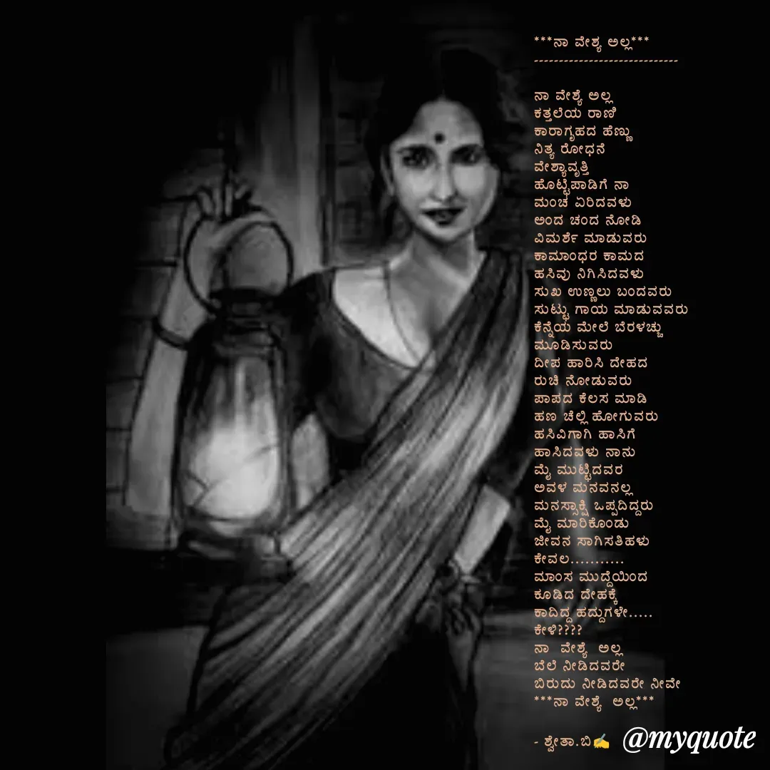 Quote by Shwetha,B - ***ನಾ ವೇಶ್ಯ ಅಲ್ಲ***
-----------------------------

ನಾ ವೇಶ್ಯೆ ಅಲ್ಲ
ಕತ್ತಲೆಯ ರಾಣಿ 
ಕಾರಾಗೃಹದ ಹೆಣ್ಣು 
ನಿತ್ಯ ರೋಧನೆ
ವೇಶ್ಯಾವೃತ್ತಿ 
ಹೊಟ್ಟೆಪಾಡಿಗೆ ನಾ
ಮಂಚ ಏರಿದವಳು
ಅಂದ ಚಂದ ನೋಡಿ 
ವಿಮರ್ಶೆ ಮಾಡುವರು 
ಕಾಮಾಂಧರ ಕಾಮದ 
ಹಸಿವು ನಿಗಿಸಿದವಳು
ಸುಖ ಉಣ್ಣಲು ಬಂದವರು 
ಸುಟ್ಟು ಗಾಯ ಮಾಡುವವರು 
ಕೆನ್ನೆಯ ಮೇಲೆ ಬೆರಳಚ್ಚು 
ಮೂಡಿಸುವರು 
ದೀಪ ಹಾರಿಸಿ ದೇಹದ 
ರುಚಿ ನೋಡುವರು 
ಪಾಪದ ಕೆಲಸ ಮಾಡಿ 
ಹಣ ಚೆಲ್ಲಿ ಹೋಗುವರು 
ಹಸಿವಿಗಾಗಿ ಹಾಸಿಗೆ 
ಹಾಸಿದವಳು ನಾನು 
ಮೈ ಮುಟ್ಟಿದವರ
ಅವಳ ಮನವನಲ್ಲ 
ಮನಸ್ಸಾಕ್ಷಿ‌ ಒಪ್ಪದಿದ್ದರು
ಮೈ ಮಾರಿಕೊಂಡು 
ಜೀವನ ಸಾಗಿಸತಿಹಳು 
ಕೇವಲ...........
ಮಾಂಸ ಮುದ್ದೆಯಿಂದ 
ಕೂಡಿದ ದೇಹಕ್ಕೆ 
ಕಾದಿದ್ದ ಹದ್ದುಗಳೇ.....
ಕೇಳಿ????
ನಾ  ವೇಶ್ಯೆ  ಅಲ್ಲ 
ಬೆಲೆ ನೀಡಿದವರೇ 
ಬಿರುದು ನೀಡಿದವರೇ ನೀವೇ 
***ನಾ ವೇಶ್ಯೆ  ಅಲ್ಲ***

- ಶ್ವೇತಾ.ಬಿ✍️
 
 - Made using Quotes Creator App, Post Maker App