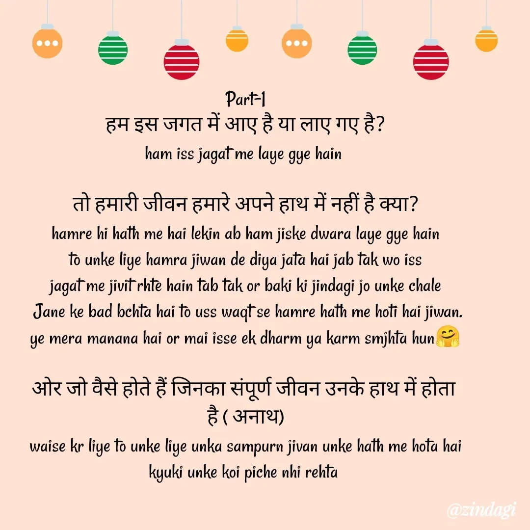 Quote by Ritesh Singh - Part-1
हम इस जगत में आए है या लाए गए है?
ham iss jagat me laye gye hain 

तो हमारी जीवन हमारे अपने हाथ में नहीं है क्या?
hamre hi hath me hai lekin ab ham jiske dwara laye gye hain
to unke liye hamra jiwan de diya jata hai jab tak wo iss
jagat me jivit rhte hain tab tak or baki ki jindagi jo unke chale
 Jane ke bad bchta hai to uss waqt se hamre hath me hoti hai jiwan.
ye mera manana hai or mai isse ek dharm ya karm smjhta hun🤗

ओर जो वैसे होते हैं जिनका संपूर्ण जीवन उनके हाथ में होता 
है ( अनाथ)
waise kr liye to unke liye unka sampurn jivan unke hath me hota hai
kyuki unke koi piche nhi rehta 
 - Made using Quotes Creator App, Post Maker App